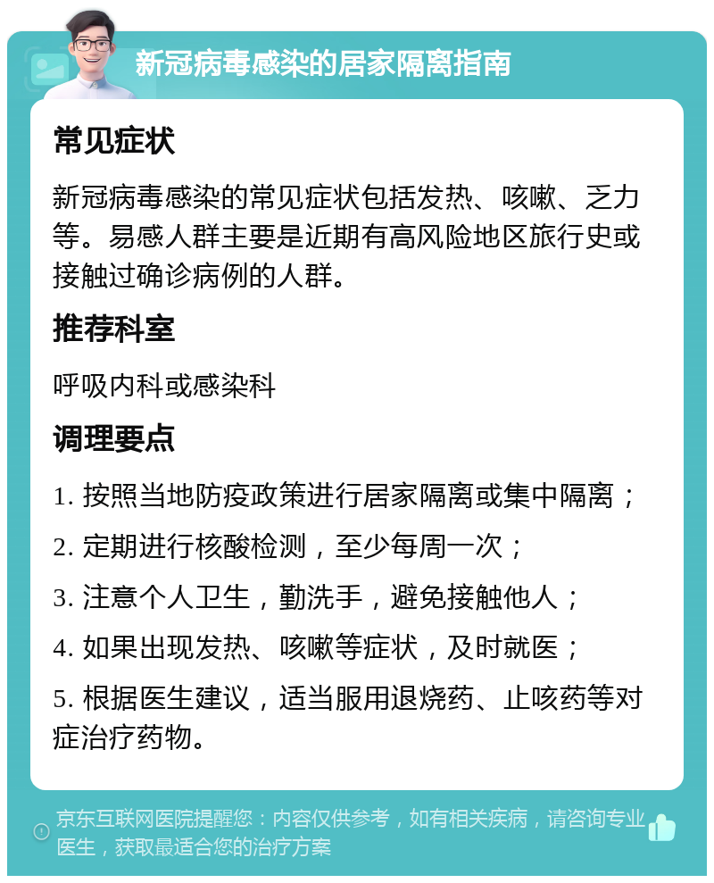 新冠病毒感染的居家隔离指南 常见症状 新冠病毒感染的常见症状包括发热、咳嗽、乏力等。易感人群主要是近期有高风险地区旅行史或接触过确诊病例的人群。 推荐科室 呼吸内科或感染科 调理要点 1. 按照当地防疫政策进行居家隔离或集中隔离； 2. 定期进行核酸检测，至少每周一次； 3. 注意个人卫生，勤洗手，避免接触他人； 4. 如果出现发热、咳嗽等症状，及时就医； 5. 根据医生建议，适当服用退烧药、止咳药等对症治疗药物。