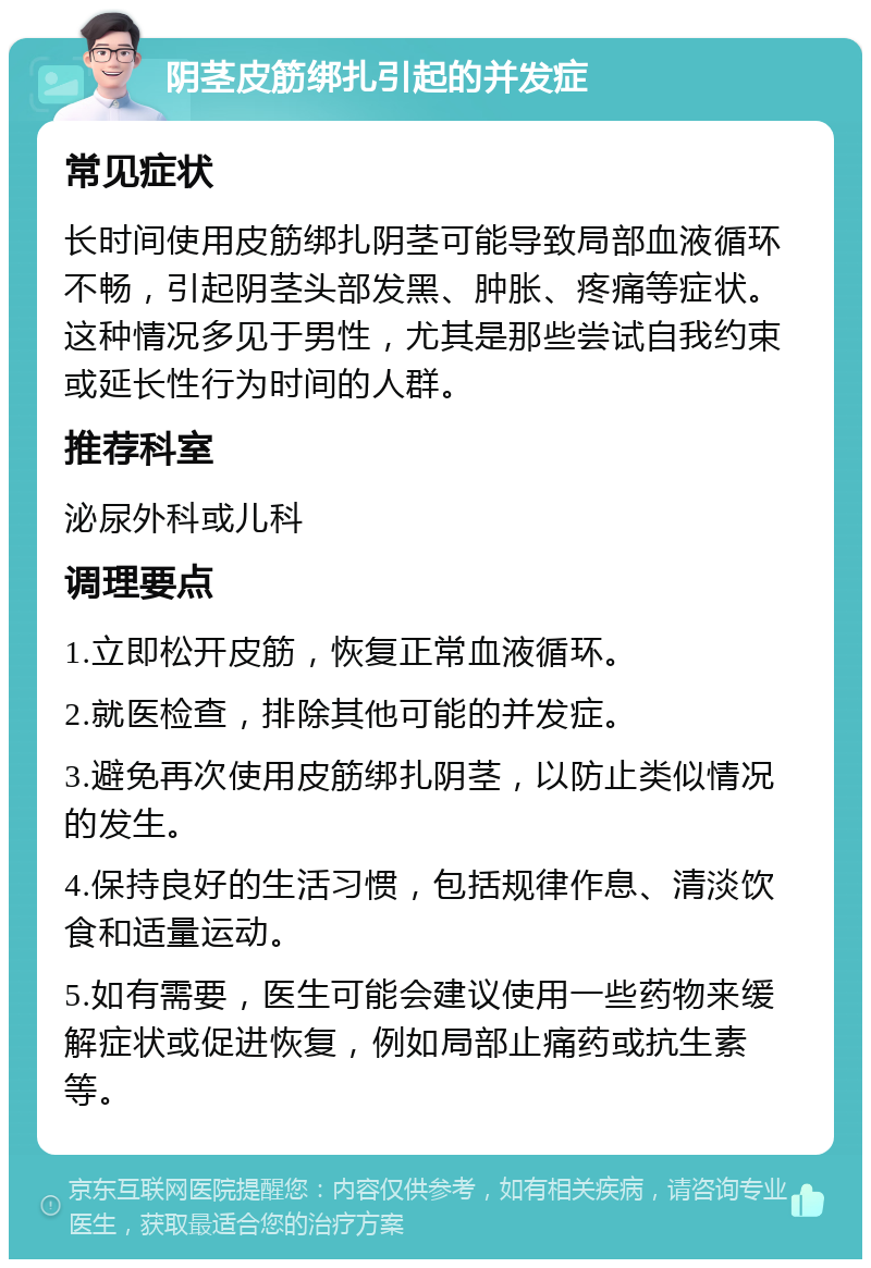 阴茎皮筋绑扎引起的并发症 常见症状 长时间使用皮筋绑扎阴茎可能导致局部血液循环不畅，引起阴茎头部发黑、肿胀、疼痛等症状。这种情况多见于男性，尤其是那些尝试自我约束或延长性行为时间的人群。 推荐科室 泌尿外科或儿科 调理要点 1.立即松开皮筋，恢复正常血液循环。 2.就医检查，排除其他可能的并发症。 3.避免再次使用皮筋绑扎阴茎，以防止类似情况的发生。 4.保持良好的生活习惯，包括规律作息、清淡饮食和适量运动。 5.如有需要，医生可能会建议使用一些药物来缓解症状或促进恢复，例如局部止痛药或抗生素等。