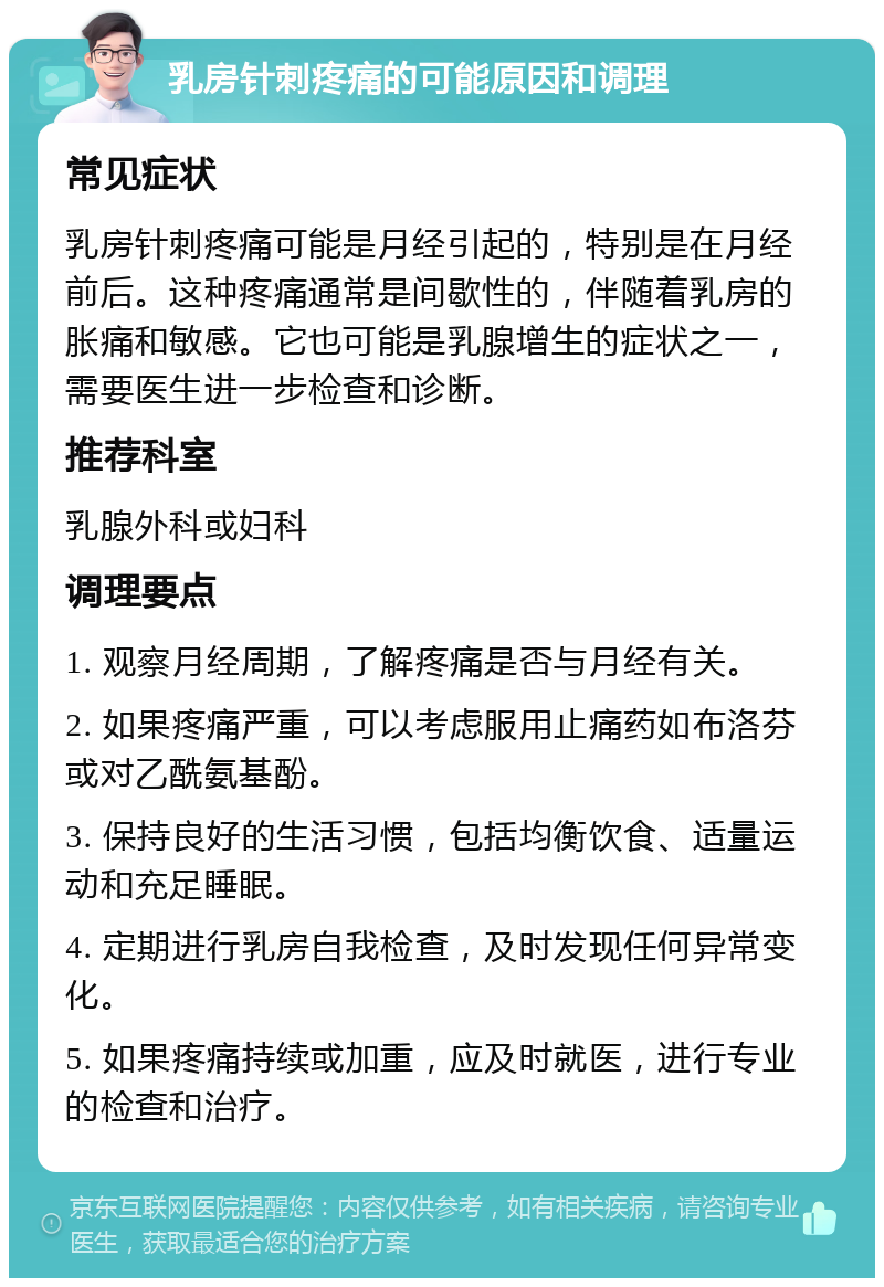 乳房针刺疼痛的可能原因和调理 常见症状 乳房针刺疼痛可能是月经引起的，特别是在月经前后。这种疼痛通常是间歇性的，伴随着乳房的胀痛和敏感。它也可能是乳腺增生的症状之一，需要医生进一步检查和诊断。 推荐科室 乳腺外科或妇科 调理要点 1. 观察月经周期，了解疼痛是否与月经有关。 2. 如果疼痛严重，可以考虑服用止痛药如布洛芬或对乙酰氨基酚。 3. 保持良好的生活习惯，包括均衡饮食、适量运动和充足睡眠。 4. 定期进行乳房自我检查，及时发现任何异常变化。 5. 如果疼痛持续或加重，应及时就医，进行专业的检查和治疗。