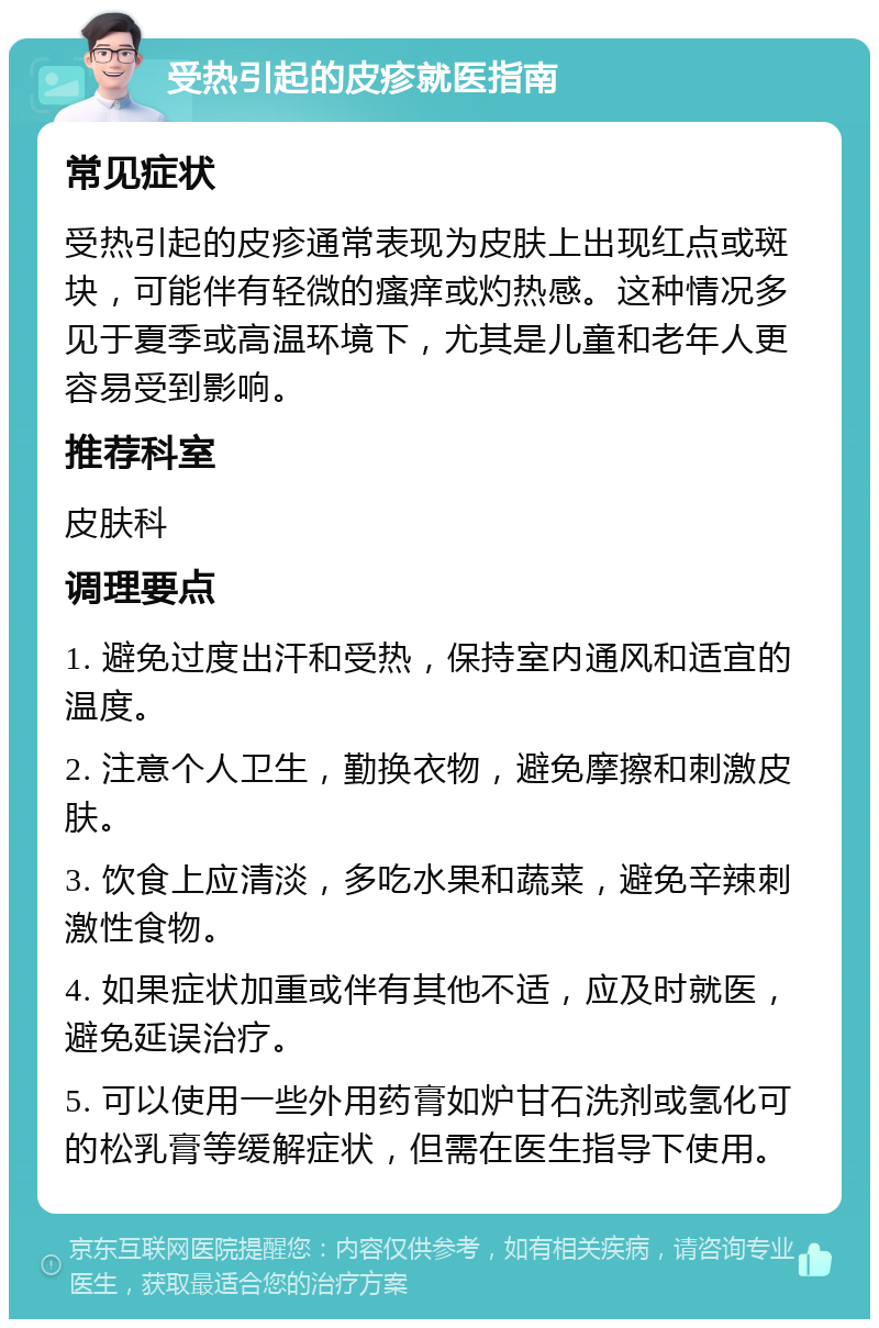 受热引起的皮疹就医指南 常见症状 受热引起的皮疹通常表现为皮肤上出现红点或斑块，可能伴有轻微的瘙痒或灼热感。这种情况多见于夏季或高温环境下，尤其是儿童和老年人更容易受到影响。 推荐科室 皮肤科 调理要点 1. 避免过度出汗和受热，保持室内通风和适宜的温度。 2. 注意个人卫生，勤换衣物，避免摩擦和刺激皮肤。 3. 饮食上应清淡，多吃水果和蔬菜，避免辛辣刺激性食物。 4. 如果症状加重或伴有其他不适，应及时就医，避免延误治疗。 5. 可以使用一些外用药膏如炉甘石洗剂或氢化可的松乳膏等缓解症状，但需在医生指导下使用。