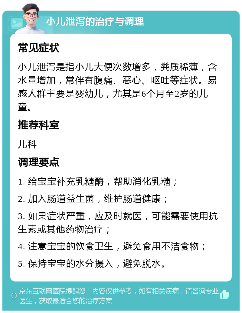 小儿泄泻的治疗与调理 常见症状 小儿泄泻是指小儿大便次数增多，粪质稀薄，含水量增加，常伴有腹痛、恶心、呕吐等症状。易感人群主要是婴幼儿，尤其是6个月至2岁的儿童。 推荐科室 儿科 调理要点 1. 给宝宝补充乳糖酶，帮助消化乳糖； 2. 加入肠道益生菌，维护肠道健康； 3. 如果症状严重，应及时就医，可能需要使用抗生素或其他药物治疗； 4. 注意宝宝的饮食卫生，避免食用不洁食物； 5. 保持宝宝的水分摄入，避免脱水。