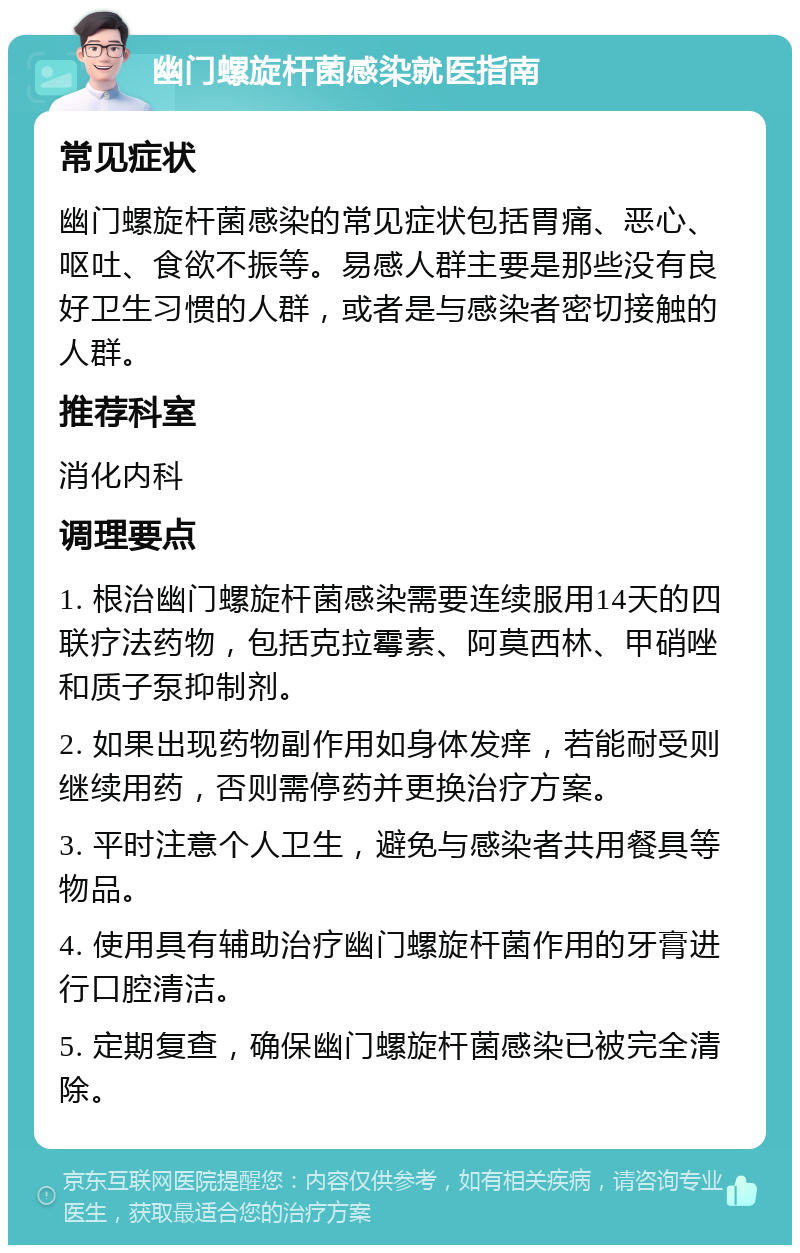 幽门螺旋杆菌感染就医指南 常见症状 幽门螺旋杆菌感染的常见症状包括胃痛、恶心、呕吐、食欲不振等。易感人群主要是那些没有良好卫生习惯的人群，或者是与感染者密切接触的人群。 推荐科室 消化内科 调理要点 1. 根治幽门螺旋杆菌感染需要连续服用14天的四联疗法药物，包括克拉霉素、阿莫西林、甲硝唑和质子泵抑制剂。 2. 如果出现药物副作用如身体发痒，若能耐受则继续用药，否则需停药并更换治疗方案。 3. 平时注意个人卫生，避免与感染者共用餐具等物品。 4. 使用具有辅助治疗幽门螺旋杆菌作用的牙膏进行口腔清洁。 5. 定期复查，确保幽门螺旋杆菌感染已被完全清除。