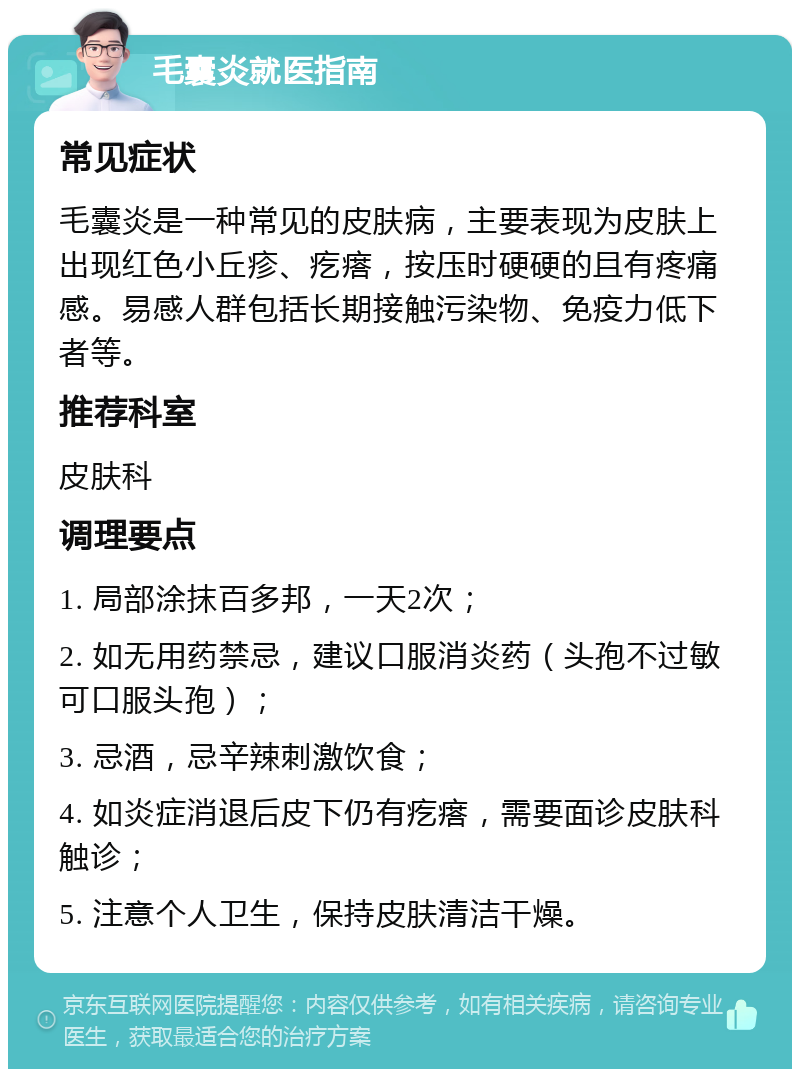 毛囊炎就医指南 常见症状 毛囊炎是一种常见的皮肤病，主要表现为皮肤上出现红色小丘疹、疙瘩，按压时硬硬的且有疼痛感。易感人群包括长期接触污染物、免疫力低下者等。 推荐科室 皮肤科 调理要点 1. 局部涂抹百多邦，一天2次； 2. 如无用药禁忌，建议口服消炎药（头孢不过敏可口服头孢）； 3. 忌酒，忌辛辣刺激饮食； 4. 如炎症消退后皮下仍有疙瘩，需要面诊皮肤科触诊； 5. 注意个人卫生，保持皮肤清洁干燥。