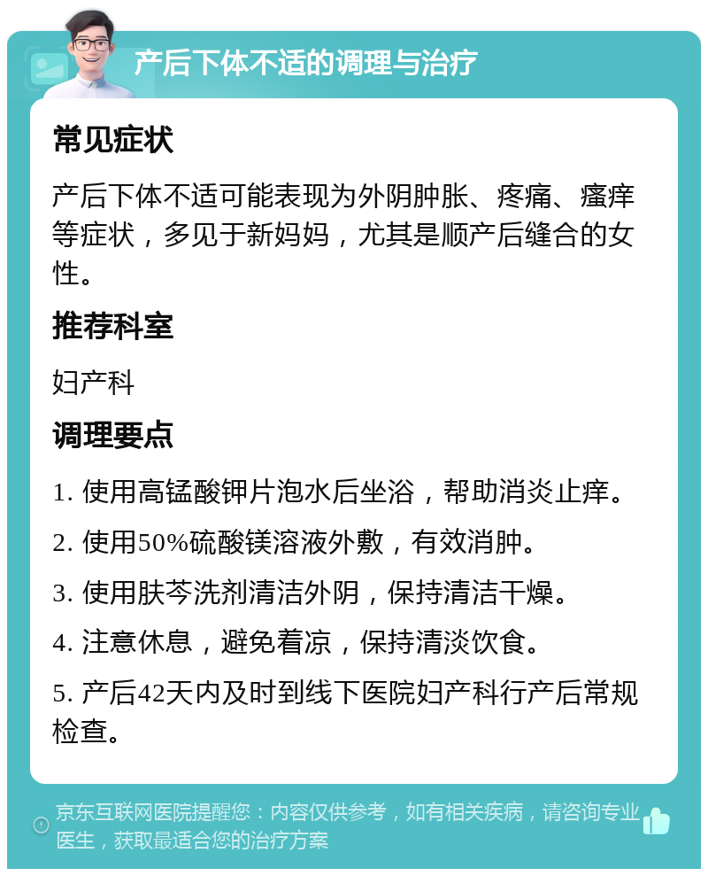 产后下体不适的调理与治疗 常见症状 产后下体不适可能表现为外阴肿胀、疼痛、瘙痒等症状，多见于新妈妈，尤其是顺产后缝合的女性。 推荐科室 妇产科 调理要点 1. 使用高锰酸钾片泡水后坐浴，帮助消炎止痒。 2. 使用50%硫酸镁溶液外敷，有效消肿。 3. 使用肤芩洗剂清洁外阴，保持清洁干燥。 4. 注意休息，避免着凉，保持清淡饮食。 5. 产后42天内及时到线下医院妇产科行产后常规检查。