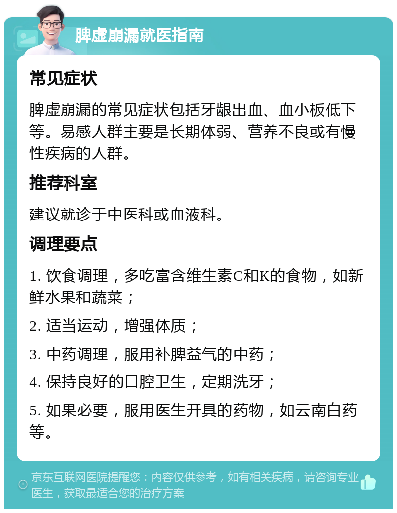 脾虚崩漏就医指南 常见症状 脾虚崩漏的常见症状包括牙龈出血、血小板低下等。易感人群主要是长期体弱、营养不良或有慢性疾病的人群。 推荐科室 建议就诊于中医科或血液科。 调理要点 1. 饮食调理，多吃富含维生素C和K的食物，如新鲜水果和蔬菜； 2. 适当运动，增强体质； 3. 中药调理，服用补脾益气的中药； 4. 保持良好的口腔卫生，定期洗牙； 5. 如果必要，服用医生开具的药物，如云南白药等。