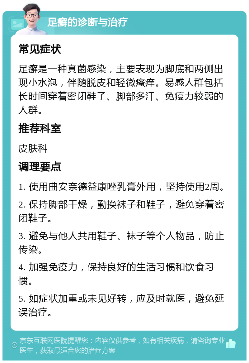 足癣的诊断与治疗 常见症状 足癣是一种真菌感染，主要表现为脚底和两侧出现小水泡，伴随脱皮和轻微瘙痒。易感人群包括长时间穿着密闭鞋子、脚部多汗、免疫力较弱的人群。 推荐科室 皮肤科 调理要点 1. 使用曲安奈德益康唑乳膏外用，坚持使用2周。 2. 保持脚部干燥，勤换袜子和鞋子，避免穿着密闭鞋子。 3. 避免与他人共用鞋子、袜子等个人物品，防止传染。 4. 加强免疫力，保持良好的生活习惯和饮食习惯。 5. 如症状加重或未见好转，应及时就医，避免延误治疗。