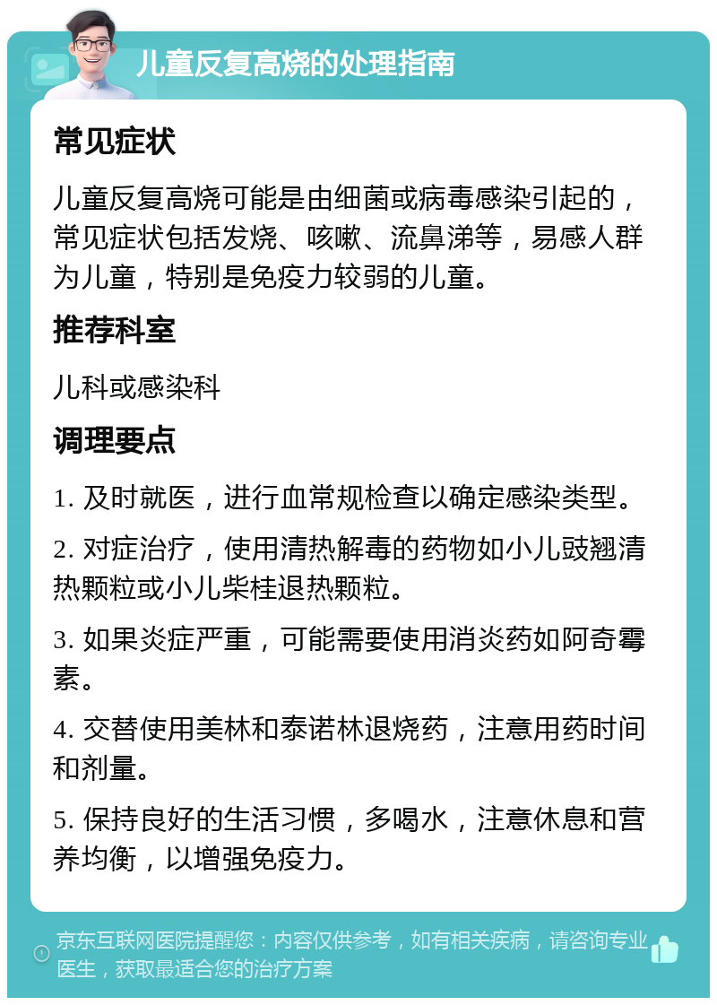 儿童反复高烧的处理指南 常见症状 儿童反复高烧可能是由细菌或病毒感染引起的，常见症状包括发烧、咳嗽、流鼻涕等，易感人群为儿童，特别是免疫力较弱的儿童。 推荐科室 儿科或感染科 调理要点 1. 及时就医，进行血常规检查以确定感染类型。 2. 对症治疗，使用清热解毒的药物如小儿豉翘清热颗粒或小儿柴桂退热颗粒。 3. 如果炎症严重，可能需要使用消炎药如阿奇霉素。 4. 交替使用美林和泰诺林退烧药，注意用药时间和剂量。 5. 保持良好的生活习惯，多喝水，注意休息和营养均衡，以增强免疫力。