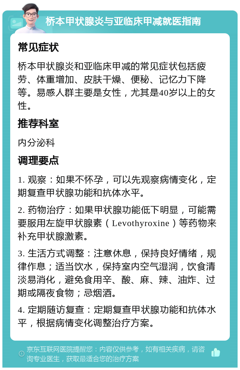 桥本甲状腺炎与亚临床甲减就医指南 常见症状 桥本甲状腺炎和亚临床甲减的常见症状包括疲劳、体重增加、皮肤干燥、便秘、记忆力下降等。易感人群主要是女性，尤其是40岁以上的女性。 推荐科室 内分泌科 调理要点 1. 观察：如果不怀孕，可以先观察病情变化，定期复查甲状腺功能和抗体水平。 2. 药物治疗：如果甲状腺功能低下明显，可能需要服用左旋甲状腺素（Levothyroxine）等药物来补充甲状腺激素。 3. 生活方式调整：注意休息，保持良好情绪，规律作息；适当饮水，保持室内空气湿润，饮食清淡易消化，避免食用辛、酸、麻、辣、油炸、过期或隔夜食物；忌烟酒。 4. 定期随访复查：定期复查甲状腺功能和抗体水平，根据病情变化调整治疗方案。