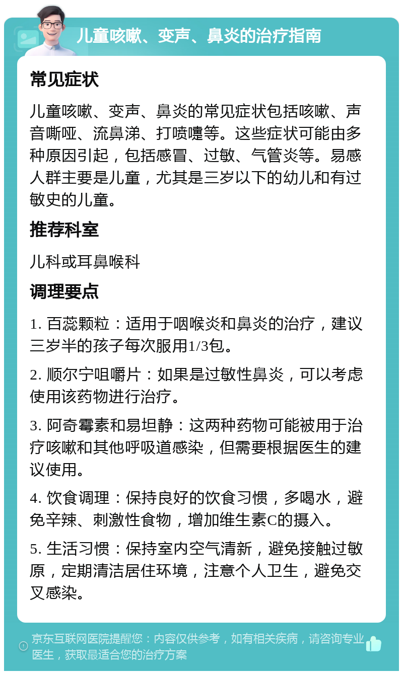 儿童咳嗽、变声、鼻炎的治疗指南 常见症状 儿童咳嗽、变声、鼻炎的常见症状包括咳嗽、声音嘶哑、流鼻涕、打喷嚏等。这些症状可能由多种原因引起，包括感冒、过敏、气管炎等。易感人群主要是儿童，尤其是三岁以下的幼儿和有过敏史的儿童。 推荐科室 儿科或耳鼻喉科 调理要点 1. 百蕊颗粒：适用于咽喉炎和鼻炎的治疗，建议三岁半的孩子每次服用1/3包。 2. 顺尔宁咀嚼片：如果是过敏性鼻炎，可以考虑使用该药物进行治疗。 3. 阿奇霉素和易坦静：这两种药物可能被用于治疗咳嗽和其他呼吸道感染，但需要根据医生的建议使用。 4. 饮食调理：保持良好的饮食习惯，多喝水，避免辛辣、刺激性食物，增加维生素C的摄入。 5. 生活习惯：保持室内空气清新，避免接触过敏原，定期清洁居住环境，注意个人卫生，避免交叉感染。