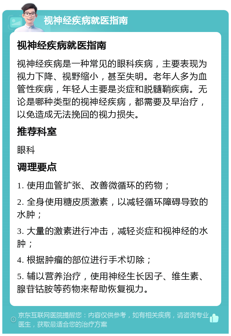 视神经疾病就医指南 视神经疾病就医指南 视神经疾病是一种常见的眼科疾病，主要表现为视力下降、视野缩小，甚至失明。老年人多为血管性疾病，年轻人主要是炎症和脱髓鞘疾病。无论是哪种类型的视神经疾病，都需要及早治疗，以免造成无法挽回的视力损失。 推荐科室 眼科 调理要点 1. 使用血管扩张、改善微循环的药物； 2. 全身使用糖皮质激素，以减轻循环障碍导致的水肿； 3. 大量的激素进行冲击，减轻炎症和视神经的水肿； 4. 根据肿瘤的部位进行手术切除； 5. 辅以营养治疗，使用神经生长因子、维生素、腺苷钴胺等药物来帮助恢复视力。