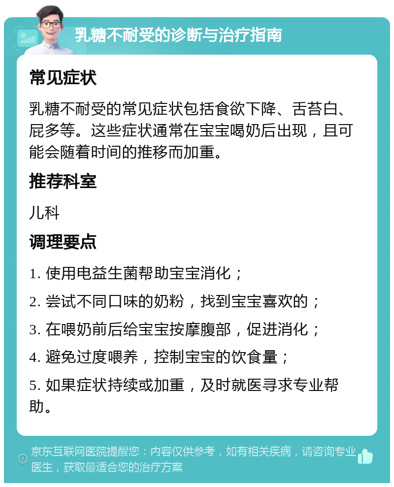 乳糖不耐受的诊断与治疗指南 常见症状 乳糖不耐受的常见症状包括食欲下降、舌苔白、屁多等。这些症状通常在宝宝喝奶后出现，且可能会随着时间的推移而加重。 推荐科室 儿科 调理要点 1. 使用电益生菌帮助宝宝消化； 2. 尝试不同口味的奶粉，找到宝宝喜欢的； 3. 在喂奶前后给宝宝按摩腹部，促进消化； 4. 避免过度喂养，控制宝宝的饮食量； 5. 如果症状持续或加重，及时就医寻求专业帮助。