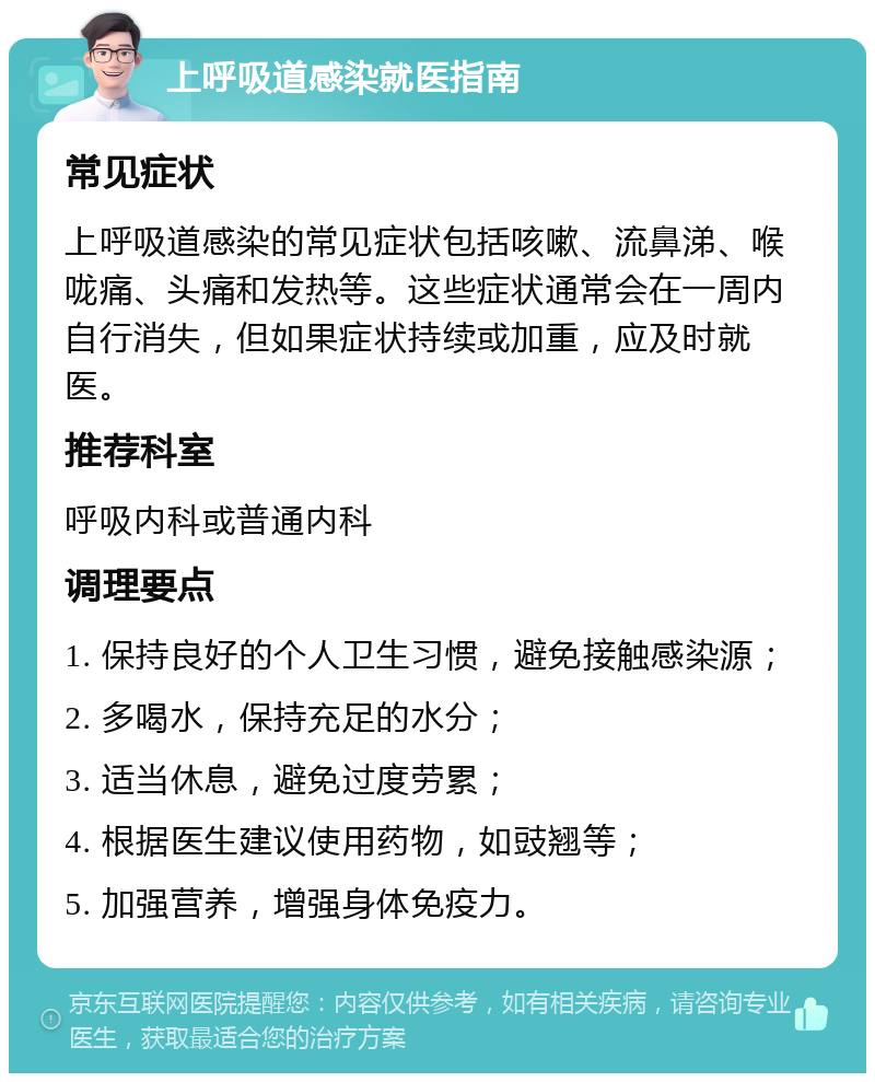 上呼吸道感染就医指南 常见症状 上呼吸道感染的常见症状包括咳嗽、流鼻涕、喉咙痛、头痛和发热等。这些症状通常会在一周内自行消失，但如果症状持续或加重，应及时就医。 推荐科室 呼吸内科或普通内科 调理要点 1. 保持良好的个人卫生习惯，避免接触感染源； 2. 多喝水，保持充足的水分； 3. 适当休息，避免过度劳累； 4. 根据医生建议使用药物，如豉翘等； 5. 加强营养，增强身体免疫力。