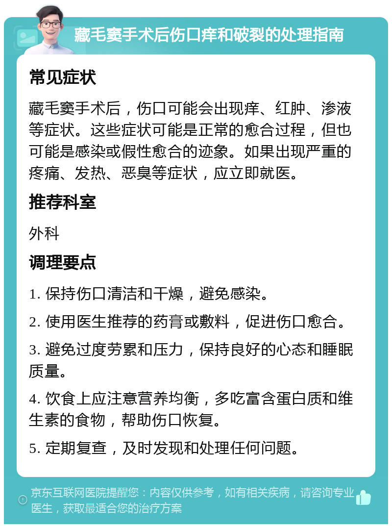 藏毛窦手术后伤口痒和破裂的处理指南 常见症状 藏毛窦手术后，伤口可能会出现痒、红肿、渗液等症状。这些症状可能是正常的愈合过程，但也可能是感染或假性愈合的迹象。如果出现严重的疼痛、发热、恶臭等症状，应立即就医。 推荐科室 外科 调理要点 1. 保持伤口清洁和干燥，避免感染。 2. 使用医生推荐的药膏或敷料，促进伤口愈合。 3. 避免过度劳累和压力，保持良好的心态和睡眠质量。 4. 饮食上应注意营养均衡，多吃富含蛋白质和维生素的食物，帮助伤口恢复。 5. 定期复查，及时发现和处理任何问题。