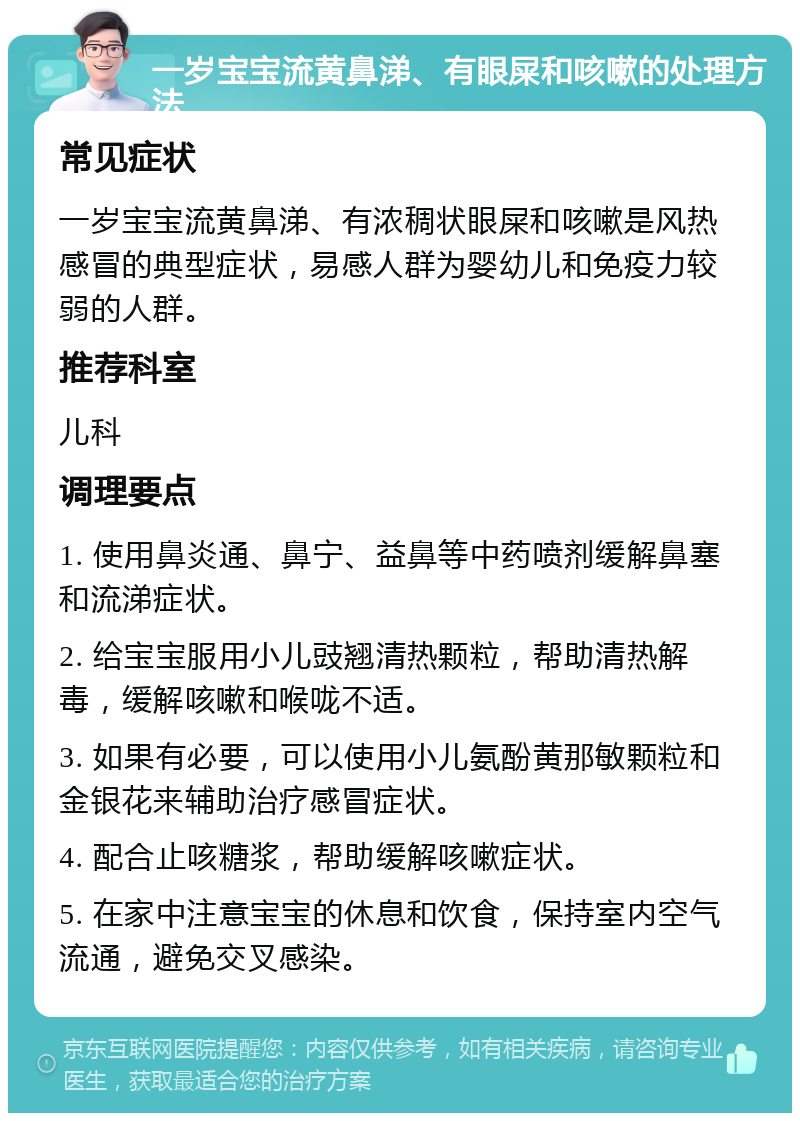 一岁宝宝流黄鼻涕、有眼屎和咳嗽的处理方法 常见症状 一岁宝宝流黄鼻涕、有浓稠状眼屎和咳嗽是风热感冒的典型症状，易感人群为婴幼儿和免疫力较弱的人群。 推荐科室 儿科 调理要点 1. 使用鼻炎通、鼻宁、益鼻等中药喷剂缓解鼻塞和流涕症状。 2. 给宝宝服用小儿豉翘清热颗粒，帮助清热解毒，缓解咳嗽和喉咙不适。 3. 如果有必要，可以使用小儿氨酚黄那敏颗粒和金银花来辅助治疗感冒症状。 4. 配合止咳糖浆，帮助缓解咳嗽症状。 5. 在家中注意宝宝的休息和饮食，保持室内空气流通，避免交叉感染。