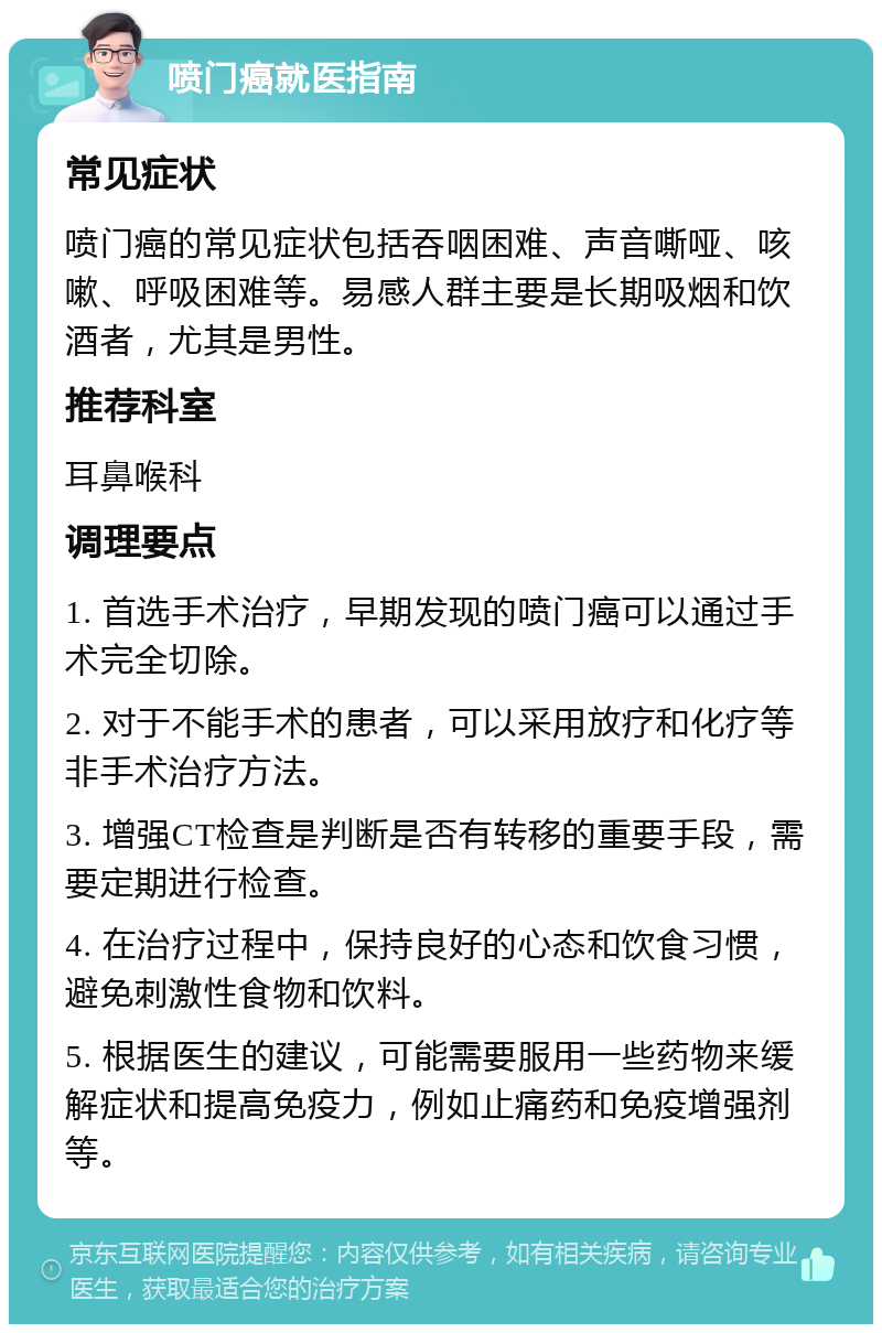 喷门癌就医指南 常见症状 喷门癌的常见症状包括吞咽困难、声音嘶哑、咳嗽、呼吸困难等。易感人群主要是长期吸烟和饮酒者，尤其是男性。 推荐科室 耳鼻喉科 调理要点 1. 首选手术治疗，早期发现的喷门癌可以通过手术完全切除。 2. 对于不能手术的患者，可以采用放疗和化疗等非手术治疗方法。 3. 增强CT检查是判断是否有转移的重要手段，需要定期进行检查。 4. 在治疗过程中，保持良好的心态和饮食习惯，避免刺激性食物和饮料。 5. 根据医生的建议，可能需要服用一些药物来缓解症状和提高免疫力，例如止痛药和免疫增强剂等。