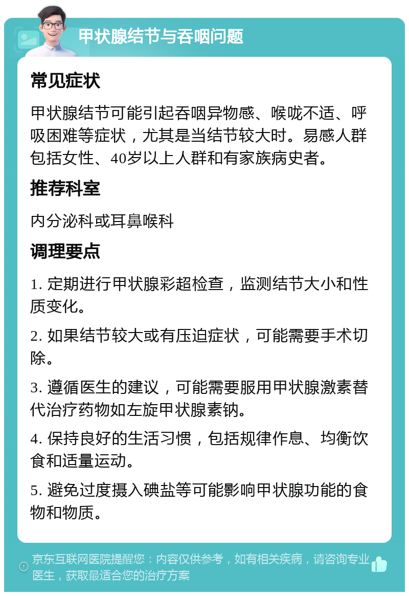 甲状腺结节与吞咽问题 常见症状 甲状腺结节可能引起吞咽异物感、喉咙不适、呼吸困难等症状，尤其是当结节较大时。易感人群包括女性、40岁以上人群和有家族病史者。 推荐科室 内分泌科或耳鼻喉科 调理要点 1. 定期进行甲状腺彩超检查，监测结节大小和性质变化。 2. 如果结节较大或有压迫症状，可能需要手术切除。 3. 遵循医生的建议，可能需要服用甲状腺激素替代治疗药物如左旋甲状腺素钠。 4. 保持良好的生活习惯，包括规律作息、均衡饮食和适量运动。 5. 避免过度摄入碘盐等可能影响甲状腺功能的食物和物质。