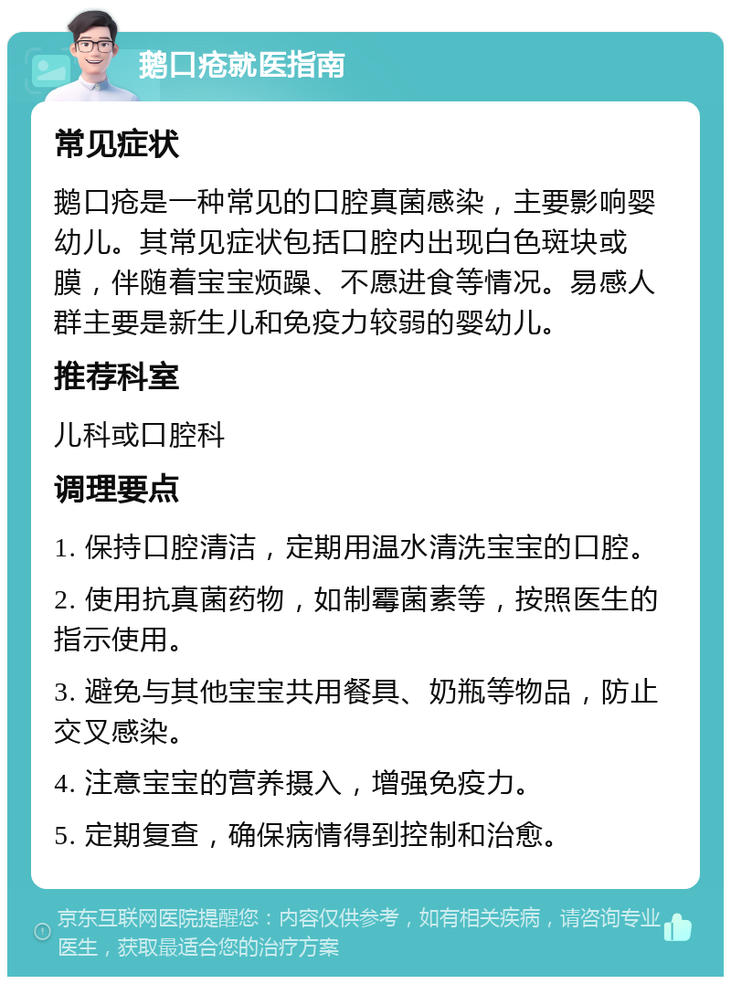 鹅口疮就医指南 常见症状 鹅口疮是一种常见的口腔真菌感染，主要影响婴幼儿。其常见症状包括口腔内出现白色斑块或膜，伴随着宝宝烦躁、不愿进食等情况。易感人群主要是新生儿和免疫力较弱的婴幼儿。 推荐科室 儿科或口腔科 调理要点 1. 保持口腔清洁，定期用温水清洗宝宝的口腔。 2. 使用抗真菌药物，如制霉菌素等，按照医生的指示使用。 3. 避免与其他宝宝共用餐具、奶瓶等物品，防止交叉感染。 4. 注意宝宝的营养摄入，增强免疫力。 5. 定期复查，确保病情得到控制和治愈。