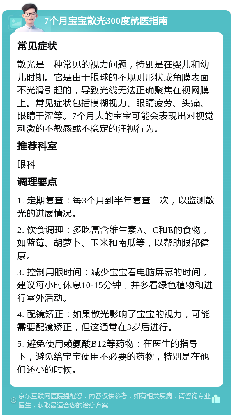 7个月宝宝散光300度就医指南 常见症状 散光是一种常见的视力问题，特别是在婴儿和幼儿时期。它是由于眼球的不规则形状或角膜表面不光滑引起的，导致光线无法正确聚焦在视网膜上。常见症状包括模糊视力、眼睛疲劳、头痛、眼睛干涩等。7个月大的宝宝可能会表现出对视觉刺激的不敏感或不稳定的注视行为。 推荐科室 眼科 调理要点 1. 定期复查：每3个月到半年复查一次，以监测散光的进展情况。 2. 饮食调理：多吃富含维生素A、C和E的食物，如蓝莓、胡萝卜、玉米和南瓜等，以帮助眼部健康。 3. 控制用眼时间：减少宝宝看电脑屏幕的时间，建议每小时休息10-15分钟，并多看绿色植物和进行室外活动。 4. 配镜矫正：如果散光影响了宝宝的视力，可能需要配镜矫正，但这通常在3岁后进行。 5. 避免使用赖氨酸B12等药物：在医生的指导下，避免给宝宝使用不必要的药物，特别是在他们还小的时候。