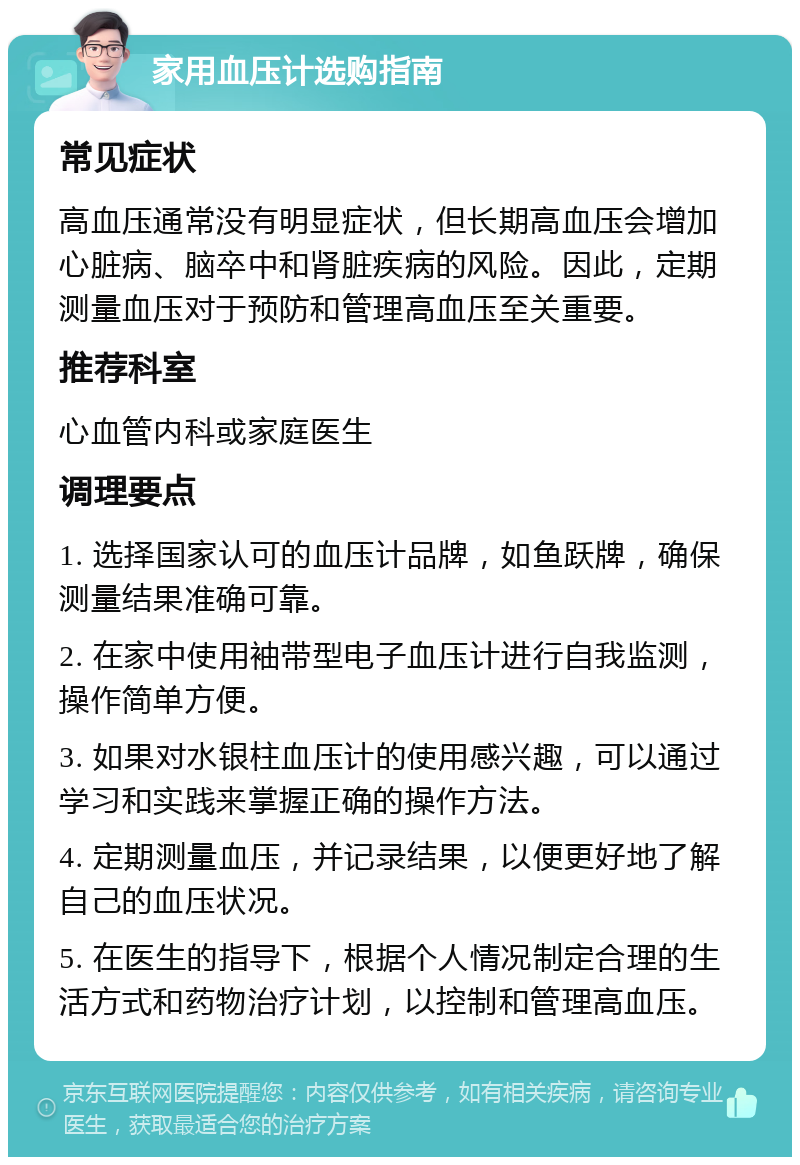 家用血压计选购指南 常见症状 高血压通常没有明显症状，但长期高血压会增加心脏病、脑卒中和肾脏疾病的风险。因此，定期测量血压对于预防和管理高血压至关重要。 推荐科室 心血管内科或家庭医生 调理要点 1. 选择国家认可的血压计品牌，如鱼跃牌，确保测量结果准确可靠。 2. 在家中使用袖带型电子血压计进行自我监测，操作简单方便。 3. 如果对水银柱血压计的使用感兴趣，可以通过学习和实践来掌握正确的操作方法。 4. 定期测量血压，并记录结果，以便更好地了解自己的血压状况。 5. 在医生的指导下，根据个人情况制定合理的生活方式和药物治疗计划，以控制和管理高血压。