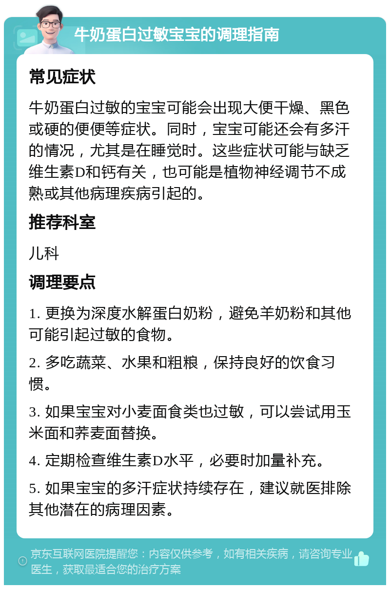 牛奶蛋白过敏宝宝的调理指南 常见症状 牛奶蛋白过敏的宝宝可能会出现大便干燥、黑色或硬的便便等症状。同时，宝宝可能还会有多汗的情况，尤其是在睡觉时。这些症状可能与缺乏维生素D和钙有关，也可能是植物神经调节不成熟或其他病理疾病引起的。 推荐科室 儿科 调理要点 1. 更换为深度水解蛋白奶粉，避免羊奶粉和其他可能引起过敏的食物。 2. 多吃蔬菜、水果和粗粮，保持良好的饮食习惯。 3. 如果宝宝对小麦面食类也过敏，可以尝试用玉米面和荞麦面替换。 4. 定期检查维生素D水平，必要时加量补充。 5. 如果宝宝的多汗症状持续存在，建议就医排除其他潜在的病理因素。