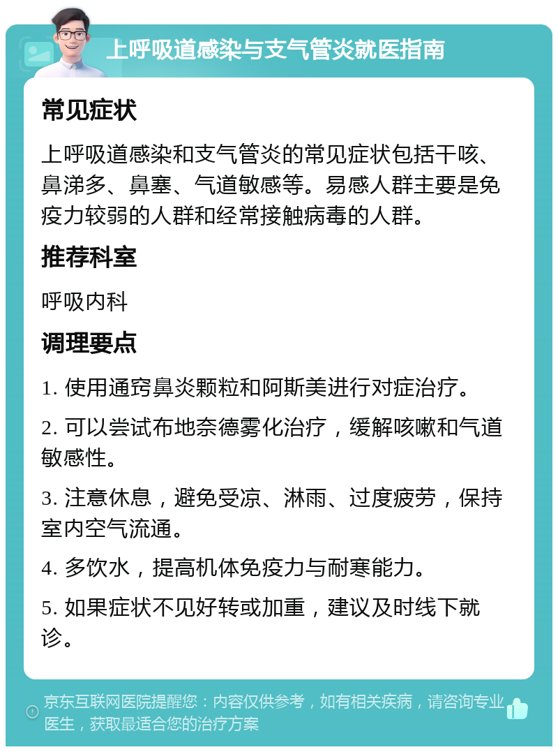 上呼吸道感染与支气管炎就医指南 常见症状 上呼吸道感染和支气管炎的常见症状包括干咳、鼻涕多、鼻塞、气道敏感等。易感人群主要是免疫力较弱的人群和经常接触病毒的人群。 推荐科室 呼吸内科 调理要点 1. 使用通窍鼻炎颗粒和阿斯美进行对症治疗。 2. 可以尝试布地奈德雾化治疗，缓解咳嗽和气道敏感性。 3. 注意休息，避免受凉、淋雨、过度疲劳，保持室内空气流通。 4. 多饮水，提高机体免疫力与耐寒能力。 5. 如果症状不见好转或加重，建议及时线下就诊。