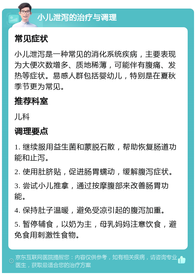 小儿泄泻的治疗与调理 常见症状 小儿泄泻是一种常见的消化系统疾病，主要表现为大便次数增多、质地稀薄，可能伴有腹痛、发热等症状。易感人群包括婴幼儿，特别是在夏秋季节更为常见。 推荐科室 儿科 调理要点 1. 继续服用益生菌和蒙脱石散，帮助恢复肠道功能和止泻。 2. 使用肚脐贴，促进肠胃蠕动，缓解腹泻症状。 3. 尝试小儿推拿，通过按摩腹部来改善肠胃功能。 4. 保持肚子温暖，避免受凉引起的腹泻加重。 5. 暂停辅食，以奶为主，母乳妈妈注意饮食，避免食用刺激性食物。