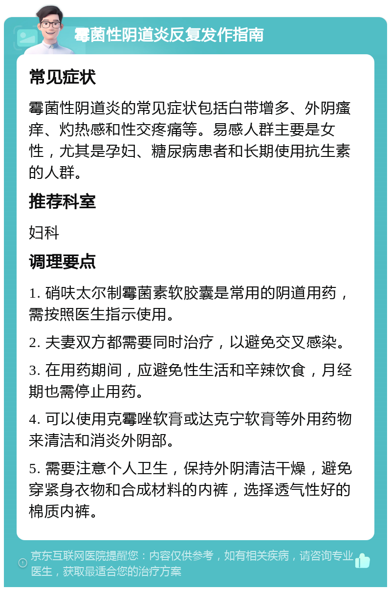 霉菌性阴道炎反复发作指南 常见症状 霉菌性阴道炎的常见症状包括白带增多、外阴瘙痒、灼热感和性交疼痛等。易感人群主要是女性，尤其是孕妇、糖尿病患者和长期使用抗生素的人群。 推荐科室 妇科 调理要点 1. 硝呋太尔制霉菌素软胶囊是常用的阴道用药，需按照医生指示使用。 2. 夫妻双方都需要同时治疗，以避免交叉感染。 3. 在用药期间，应避免性生活和辛辣饮食，月经期也需停止用药。 4. 可以使用克霉唑软膏或达克宁软膏等外用药物来清洁和消炎外阴部。 5. 需要注意个人卫生，保持外阴清洁干燥，避免穿紧身衣物和合成材料的内裤，选择透气性好的棉质内裤。