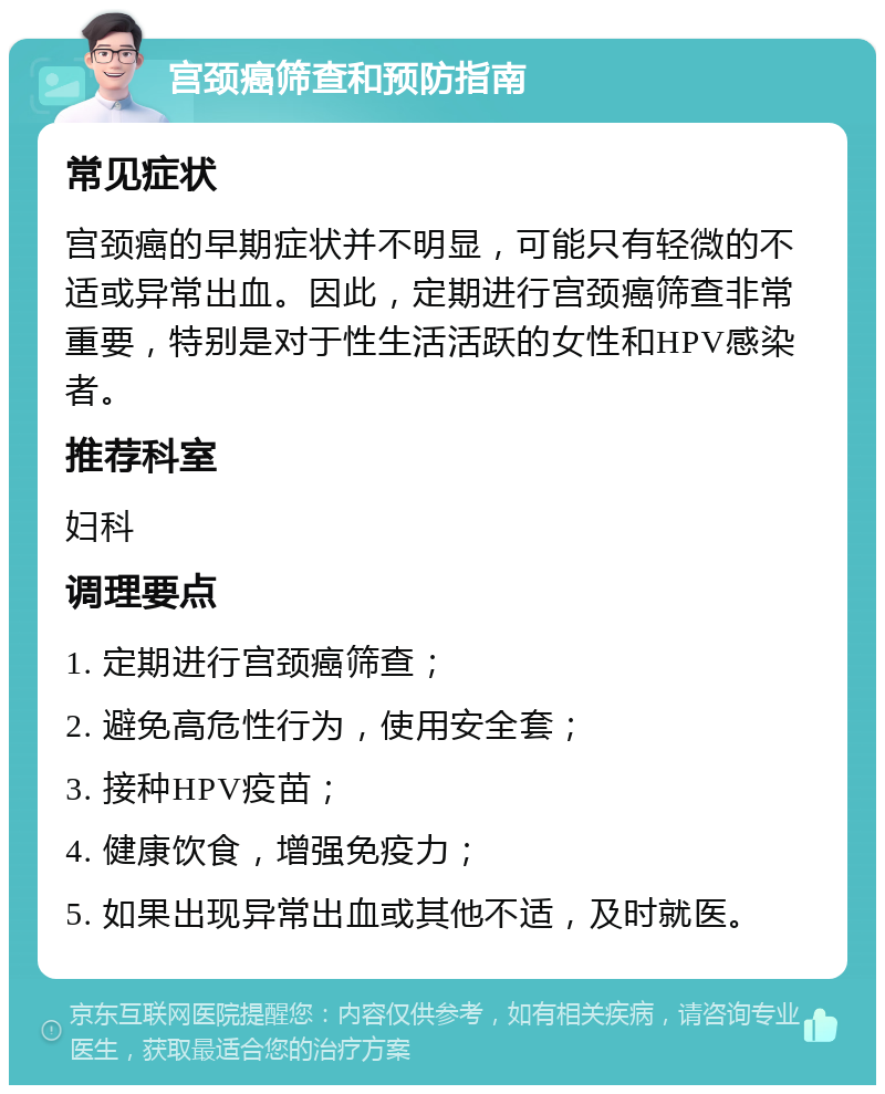 宫颈癌筛查和预防指南 常见症状 宫颈癌的早期症状并不明显，可能只有轻微的不适或异常出血。因此，定期进行宫颈癌筛查非常重要，特别是对于性生活活跃的女性和HPV感染者。 推荐科室 妇科 调理要点 1. 定期进行宫颈癌筛查； 2. 避免高危性行为，使用安全套； 3. 接种HPV疫苗； 4. 健康饮食，增强免疫力； 5. 如果出现异常出血或其他不适，及时就医。