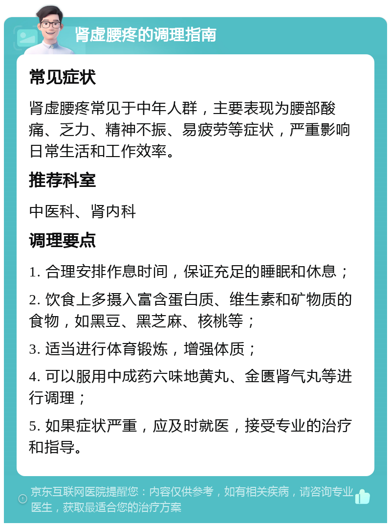 肾虚腰疼的调理指南 常见症状 肾虚腰疼常见于中年人群，主要表现为腰部酸痛、乏力、精神不振、易疲劳等症状，严重影响日常生活和工作效率。 推荐科室 中医科、肾内科 调理要点 1. 合理安排作息时间，保证充足的睡眠和休息； 2. 饮食上多摄入富含蛋白质、维生素和矿物质的食物，如黑豆、黑芝麻、核桃等； 3. 适当进行体育锻炼，增强体质； 4. 可以服用中成药六味地黄丸、金匮肾气丸等进行调理； 5. 如果症状严重，应及时就医，接受专业的治疗和指导。