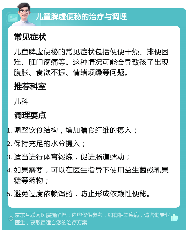 儿童脾虚便秘的治疗与调理 常见症状 儿童脾虚便秘的常见症状包括便便干燥、排便困难、肛门疼痛等。这种情况可能会导致孩子出现腹胀、食欲不振、情绪烦躁等问题。 推荐科室 儿科 调理要点 调整饮食结构，增加膳食纤维的摄入； 保持充足的水分摄入； 适当进行体育锻炼，促进肠道蠕动； 如果需要，可以在医生指导下使用益生菌或乳果糖等药物； 避免过度依赖泻药，防止形成依赖性便秘。