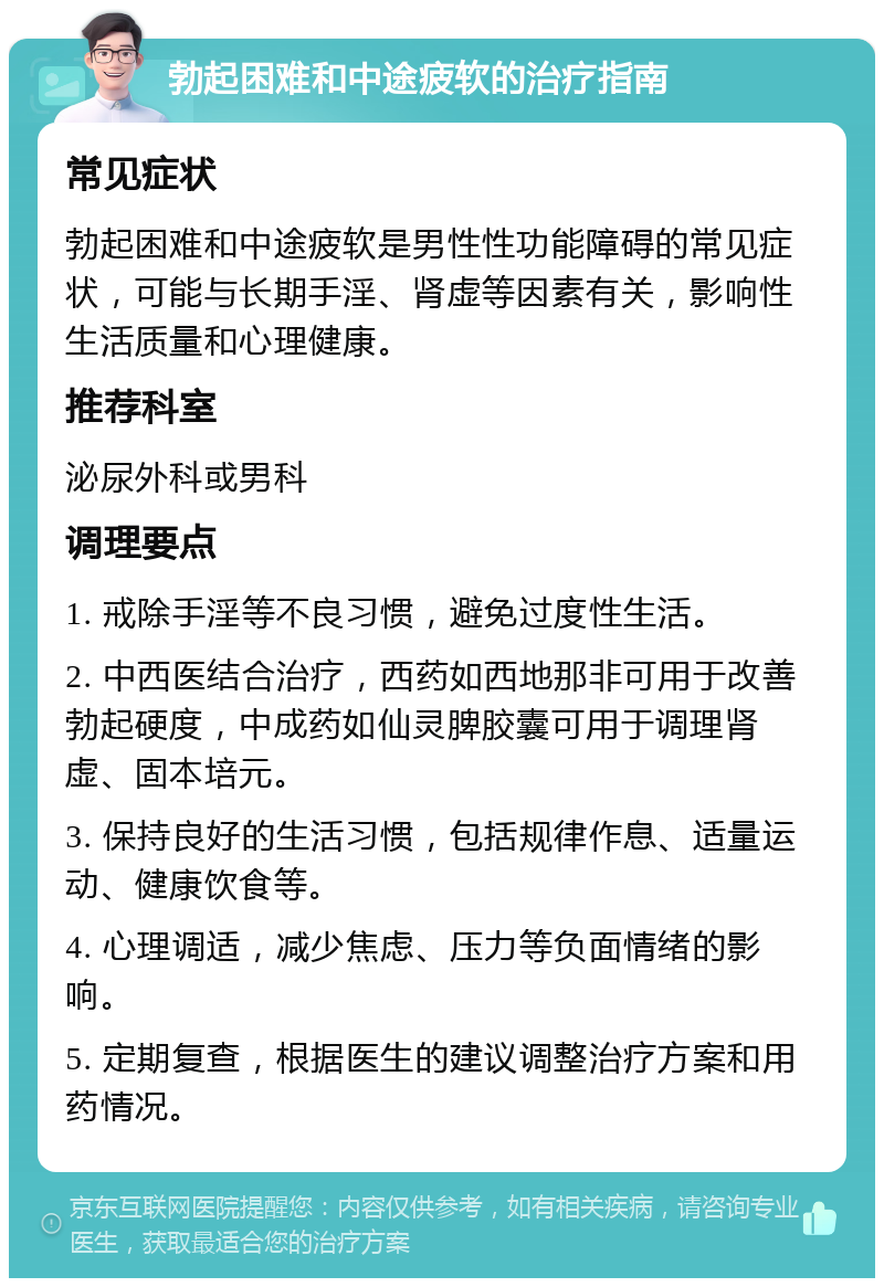 勃起困难和中途疲软的治疗指南 常见症状 勃起困难和中途疲软是男性性功能障碍的常见症状，可能与长期手淫、肾虚等因素有关，影响性生活质量和心理健康。 推荐科室 泌尿外科或男科 调理要点 1. 戒除手淫等不良习惯，避免过度性生活。 2. 中西医结合治疗，西药如西地那非可用于改善勃起硬度，中成药如仙灵脾胶囊可用于调理肾虚、固本培元。 3. 保持良好的生活习惯，包括规律作息、适量运动、健康饮食等。 4. 心理调适，减少焦虑、压力等负面情绪的影响。 5. 定期复查，根据医生的建议调整治疗方案和用药情况。