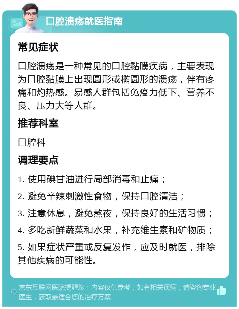 口腔溃疡就医指南 常见症状 口腔溃疡是一种常见的口腔黏膜疾病，主要表现为口腔黏膜上出现圆形或椭圆形的溃疡，伴有疼痛和灼热感。易感人群包括免疫力低下、营养不良、压力大等人群。 推荐科室 口腔科 调理要点 1. 使用碘甘油进行局部消毒和止痛； 2. 避免辛辣刺激性食物，保持口腔清洁； 3. 注意休息，避免熬夜，保持良好的生活习惯； 4. 多吃新鲜蔬菜和水果，补充维生素和矿物质； 5. 如果症状严重或反复发作，应及时就医，排除其他疾病的可能性。