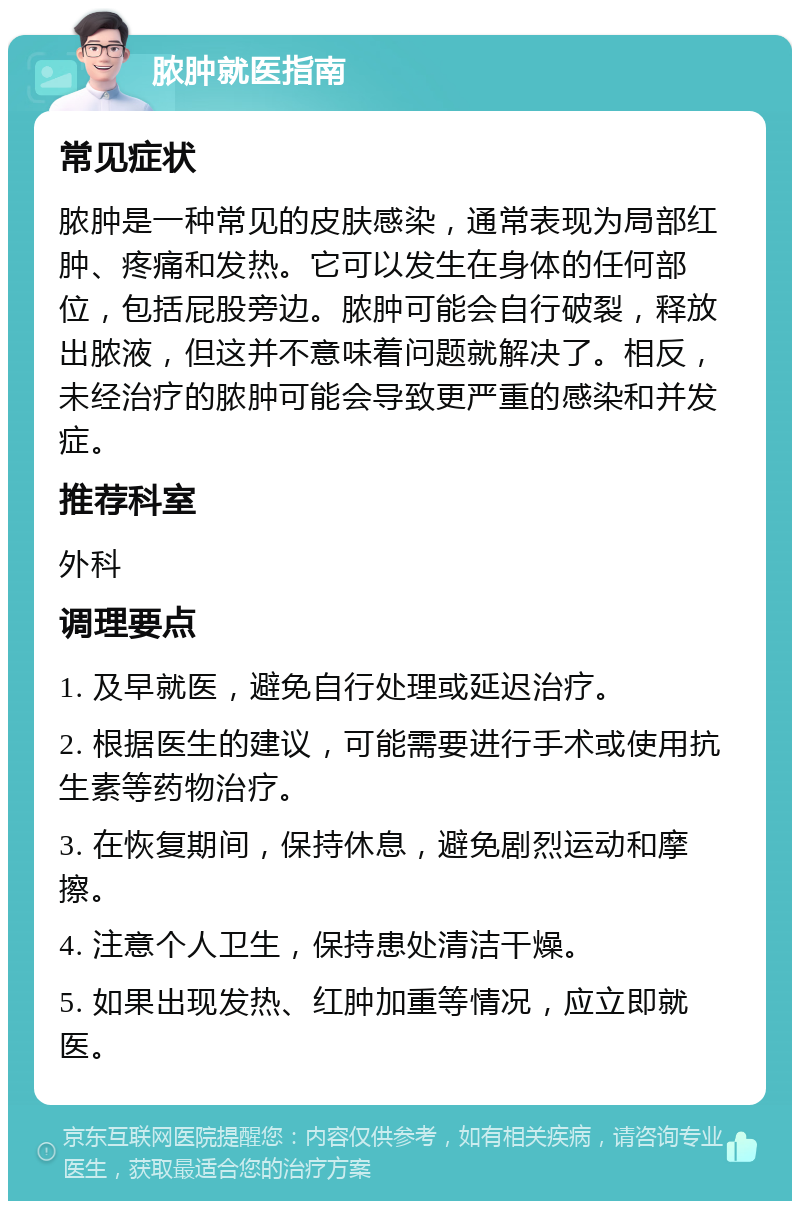 脓肿就医指南 常见症状 脓肿是一种常见的皮肤感染，通常表现为局部红肿、疼痛和发热。它可以发生在身体的任何部位，包括屁股旁边。脓肿可能会自行破裂，释放出脓液，但这并不意味着问题就解决了。相反，未经治疗的脓肿可能会导致更严重的感染和并发症。 推荐科室 外科 调理要点 1. 及早就医，避免自行处理或延迟治疗。 2. 根据医生的建议，可能需要进行手术或使用抗生素等药物治疗。 3. 在恢复期间，保持休息，避免剧烈运动和摩擦。 4. 注意个人卫生，保持患处清洁干燥。 5. 如果出现发热、红肿加重等情况，应立即就医。