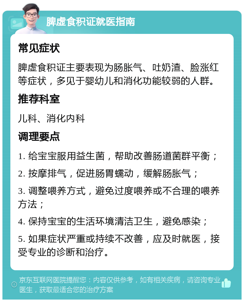 脾虚食积证就医指南 常见症状 脾虚食积证主要表现为肠胀气、吐奶渣、脸涨红等症状，多见于婴幼儿和消化功能较弱的人群。 推荐科室 儿科、消化内科 调理要点 1. 给宝宝服用益生菌，帮助改善肠道菌群平衡； 2. 按摩排气，促进肠胃蠕动，缓解肠胀气； 3. 调整喂养方式，避免过度喂养或不合理的喂养方法； 4. 保持宝宝的生活环境清洁卫生，避免感染； 5. 如果症状严重或持续不改善，应及时就医，接受专业的诊断和治疗。