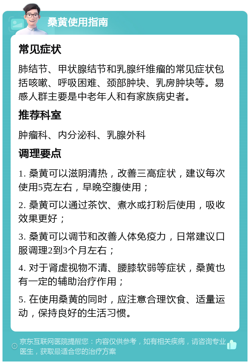 桑黄使用指南 常见症状 肺结节、甲状腺结节和乳腺纤维瘤的常见症状包括咳嗽、呼吸困难、颈部肿块、乳房肿块等。易感人群主要是中老年人和有家族病史者。 推荐科室 肿瘤科、内分泌科、乳腺外科 调理要点 1. 桑黄可以滋阴清热，改善三高症状，建议每次使用5克左右，早晚空腹使用； 2. 桑黄可以通过茶饮、煮水或打粉后使用，吸收效果更好； 3. 桑黄可以调节和改善人体免疫力，日常建议口服调理2到3个月左右； 4. 对于肾虚视物不清、腰膝软弱等症状，桑黄也有一定的辅助治疗作用； 5. 在使用桑黄的同时，应注意合理饮食、适量运动，保持良好的生活习惯。