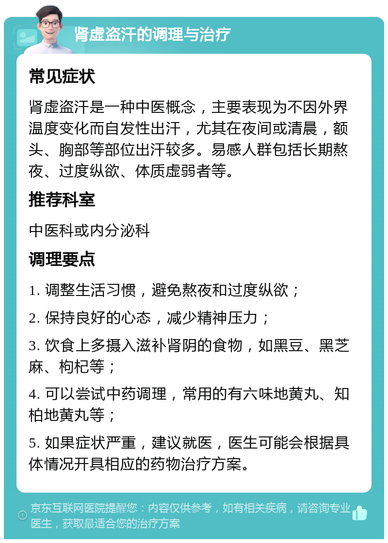 肾虚盗汗的调理与治疗 常见症状 肾虚盗汗是一种中医概念，主要表现为不因外界温度变化而自发性出汗，尤其在夜间或清晨，额头、胸部等部位出汗较多。易感人群包括长期熬夜、过度纵欲、体质虚弱者等。 推荐科室 中医科或内分泌科 调理要点 1. 调整生活习惯，避免熬夜和过度纵欲； 2. 保持良好的心态，减少精神压力； 3. 饮食上多摄入滋补肾阴的食物，如黑豆、黑芝麻、枸杞等； 4. 可以尝试中药调理，常用的有六味地黄丸、知柏地黄丸等； 5. 如果症状严重，建议就医，医生可能会根据具体情况开具相应的药物治疗方案。