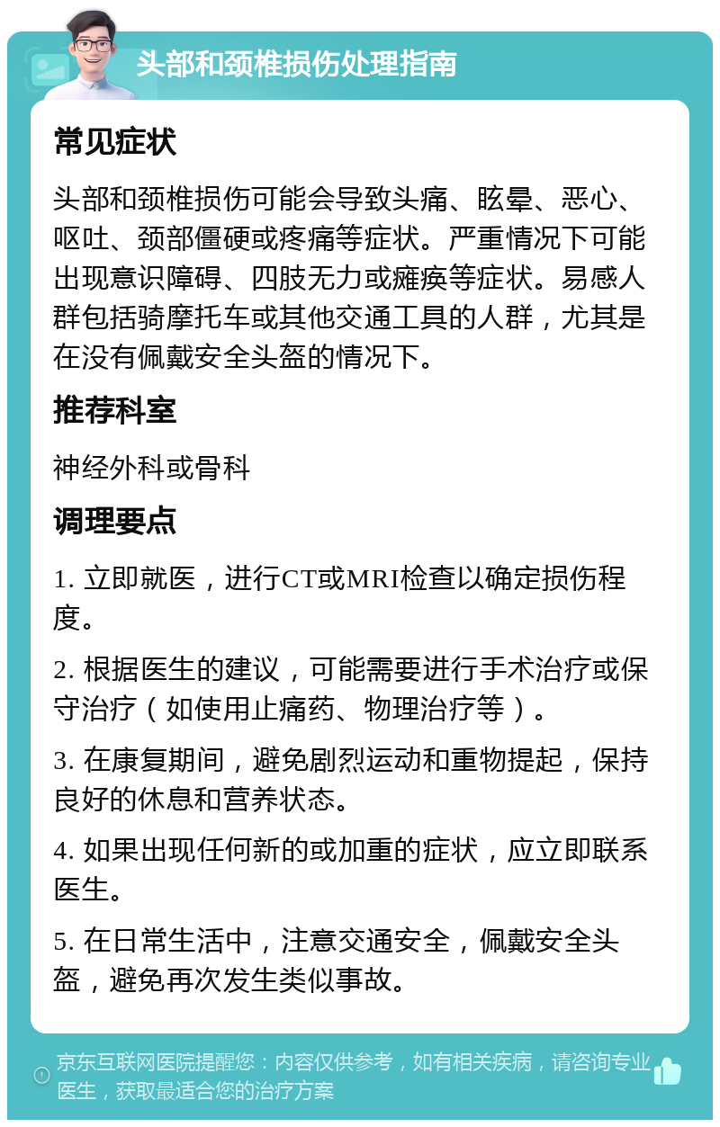 头部和颈椎损伤处理指南 常见症状 头部和颈椎损伤可能会导致头痛、眩晕、恶心、呕吐、颈部僵硬或疼痛等症状。严重情况下可能出现意识障碍、四肢无力或瘫痪等症状。易感人群包括骑摩托车或其他交通工具的人群，尤其是在没有佩戴安全头盔的情况下。 推荐科室 神经外科或骨科 调理要点 1. 立即就医，进行CT或MRI检查以确定损伤程度。 2. 根据医生的建议，可能需要进行手术治疗或保守治疗（如使用止痛药、物理治疗等）。 3. 在康复期间，避免剧烈运动和重物提起，保持良好的休息和营养状态。 4. 如果出现任何新的或加重的症状，应立即联系医生。 5. 在日常生活中，注意交通安全，佩戴安全头盔，避免再次发生类似事故。