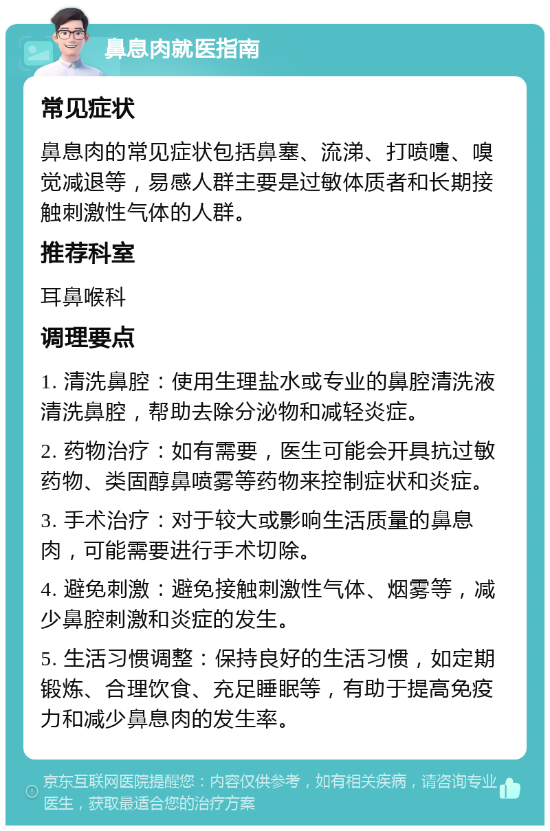 鼻息肉就医指南 常见症状 鼻息肉的常见症状包括鼻塞、流涕、打喷嚏、嗅觉减退等，易感人群主要是过敏体质者和长期接触刺激性气体的人群。 推荐科室 耳鼻喉科 调理要点 1. 清洗鼻腔：使用生理盐水或专业的鼻腔清洗液清洗鼻腔，帮助去除分泌物和减轻炎症。 2. 药物治疗：如有需要，医生可能会开具抗过敏药物、类固醇鼻喷雾等药物来控制症状和炎症。 3. 手术治疗：对于较大或影响生活质量的鼻息肉，可能需要进行手术切除。 4. 避免刺激：避免接触刺激性气体、烟雾等，减少鼻腔刺激和炎症的发生。 5. 生活习惯调整：保持良好的生活习惯，如定期锻炼、合理饮食、充足睡眠等，有助于提高免疫力和减少鼻息肉的发生率。