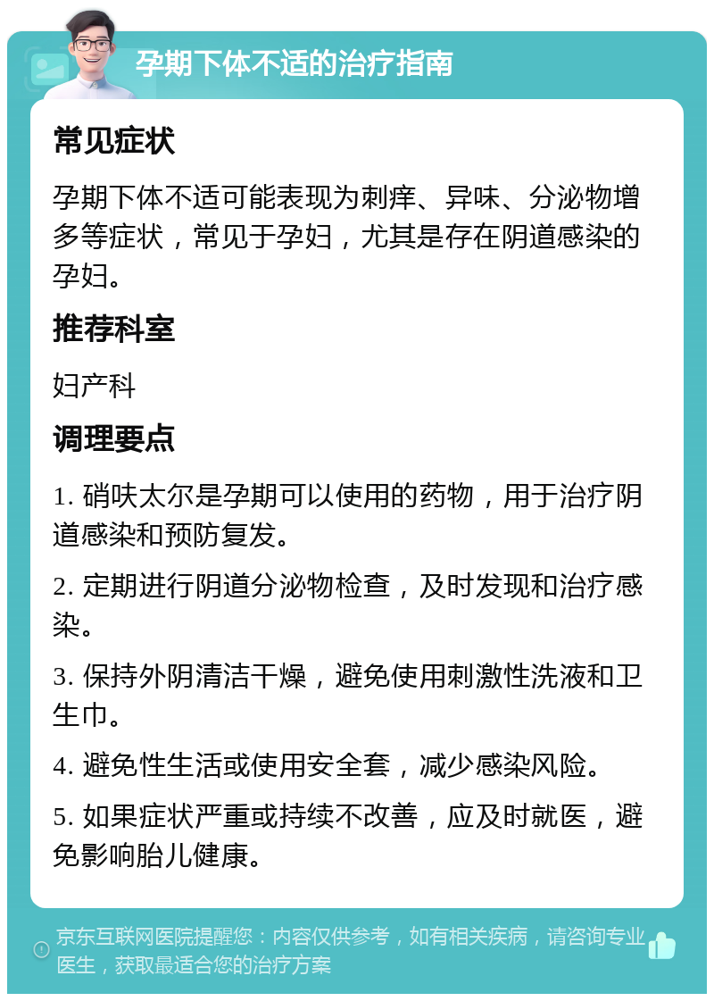 孕期下体不适的治疗指南 常见症状 孕期下体不适可能表现为刺痒、异味、分泌物增多等症状，常见于孕妇，尤其是存在阴道感染的孕妇。 推荐科室 妇产科 调理要点 1. 硝呋太尔是孕期可以使用的药物，用于治疗阴道感染和预防复发。 2. 定期进行阴道分泌物检查，及时发现和治疗感染。 3. 保持外阴清洁干燥，避免使用刺激性洗液和卫生巾。 4. 避免性生活或使用安全套，减少感染风险。 5. 如果症状严重或持续不改善，应及时就医，避免影响胎儿健康。