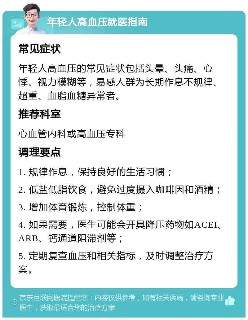 年轻人高血压就医指南 常见症状 年轻人高血压的常见症状包括头晕、头痛、心悸、视力模糊等，易感人群为长期作息不规律、超重、血脂血糖异常者。 推荐科室 心血管内科或高血压专科 调理要点 1. 规律作息，保持良好的生活习惯； 2. 低盐低脂饮食，避免过度摄入咖啡因和酒精； 3. 增加体育锻炼，控制体重； 4. 如果需要，医生可能会开具降压药物如ACEI、ARB、钙通道阻滞剂等； 5. 定期复查血压和相关指标，及时调整治疗方案。