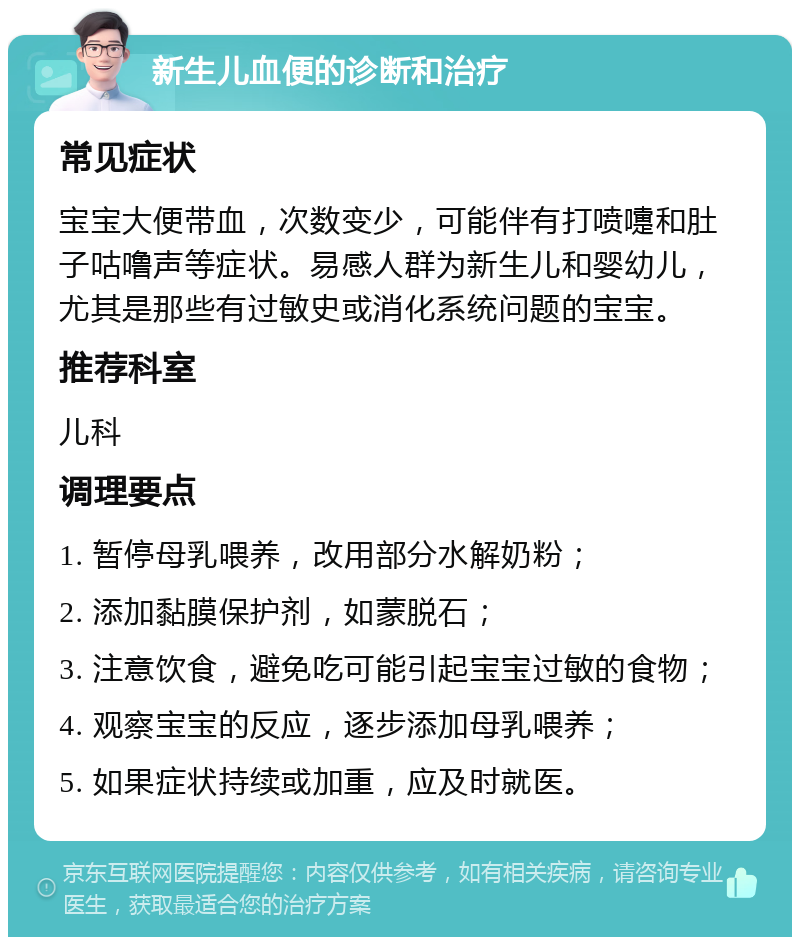 新生儿血便的诊断和治疗 常见症状 宝宝大便带血，次数变少，可能伴有打喷嚏和肚子咕噜声等症状。易感人群为新生儿和婴幼儿，尤其是那些有过敏史或消化系统问题的宝宝。 推荐科室 儿科 调理要点 1. 暂停母乳喂养，改用部分水解奶粉； 2. 添加黏膜保护剂，如蒙脱石； 3. 注意饮食，避免吃可能引起宝宝过敏的食物； 4. 观察宝宝的反应，逐步添加母乳喂养； 5. 如果症状持续或加重，应及时就医。