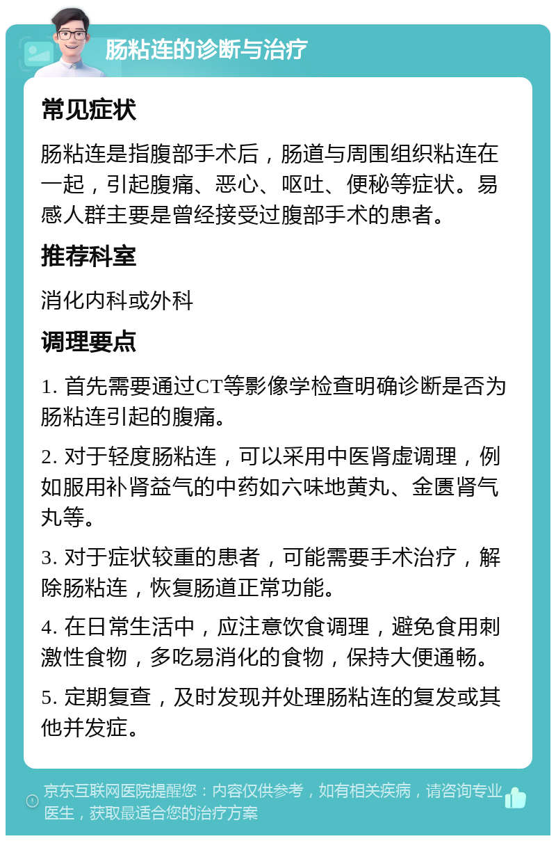 肠粘连的诊断与治疗 常见症状 肠粘连是指腹部手术后，肠道与周围组织粘连在一起，引起腹痛、恶心、呕吐、便秘等症状。易感人群主要是曾经接受过腹部手术的患者。 推荐科室 消化内科或外科 调理要点 1. 首先需要通过CT等影像学检查明确诊断是否为肠粘连引起的腹痛。 2. 对于轻度肠粘连，可以采用中医肾虚调理，例如服用补肾益气的中药如六味地黄丸、金匮肾气丸等。 3. 对于症状较重的患者，可能需要手术治疗，解除肠粘连，恢复肠道正常功能。 4. 在日常生活中，应注意饮食调理，避免食用刺激性食物，多吃易消化的食物，保持大便通畅。 5. 定期复查，及时发现并处理肠粘连的复发或其他并发症。