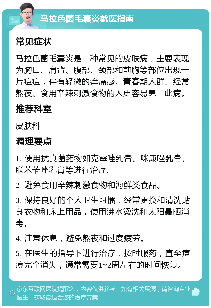 马拉色菌毛囊炎就医指南 常见症状 马拉色菌毛囊炎是一种常见的皮肤病，主要表现为胸口、肩背、腹部、颈部和前胸等部位出现一片痘痘，伴有轻微的痒痛感。青春期人群、经常熬夜、食用辛辣刺激食物的人更容易患上此病。 推荐科室 皮肤科 调理要点 1. 使用抗真菌药物如克霉唑乳膏、咪康唑乳膏、联苯苄唑乳膏等进行治疗。 2. 避免食用辛辣刺激食物和海鲜类食品。 3. 保持良好的个人卫生习惯，经常更换和清洗贴身衣物和床上用品，使用沸水烫洗和太阳暴晒消毒。 4. 注意休息，避免熬夜和过度疲劳。 5. 在医生的指导下进行治疗，按时服药，直至痘痘完全消失，通常需要1~2周左右的时间恢复。