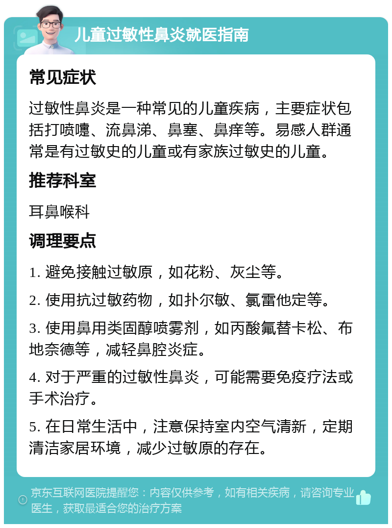 儿童过敏性鼻炎就医指南 常见症状 过敏性鼻炎是一种常见的儿童疾病，主要症状包括打喷嚏、流鼻涕、鼻塞、鼻痒等。易感人群通常是有过敏史的儿童或有家族过敏史的儿童。 推荐科室 耳鼻喉科 调理要点 1. 避免接触过敏原，如花粉、灰尘等。 2. 使用抗过敏药物，如扑尔敏、氯雷他定等。 3. 使用鼻用类固醇喷雾剂，如丙酸氟替卡松、布地奈德等，减轻鼻腔炎症。 4. 对于严重的过敏性鼻炎，可能需要免疫疗法或手术治疗。 5. 在日常生活中，注意保持室内空气清新，定期清洁家居环境，减少过敏原的存在。