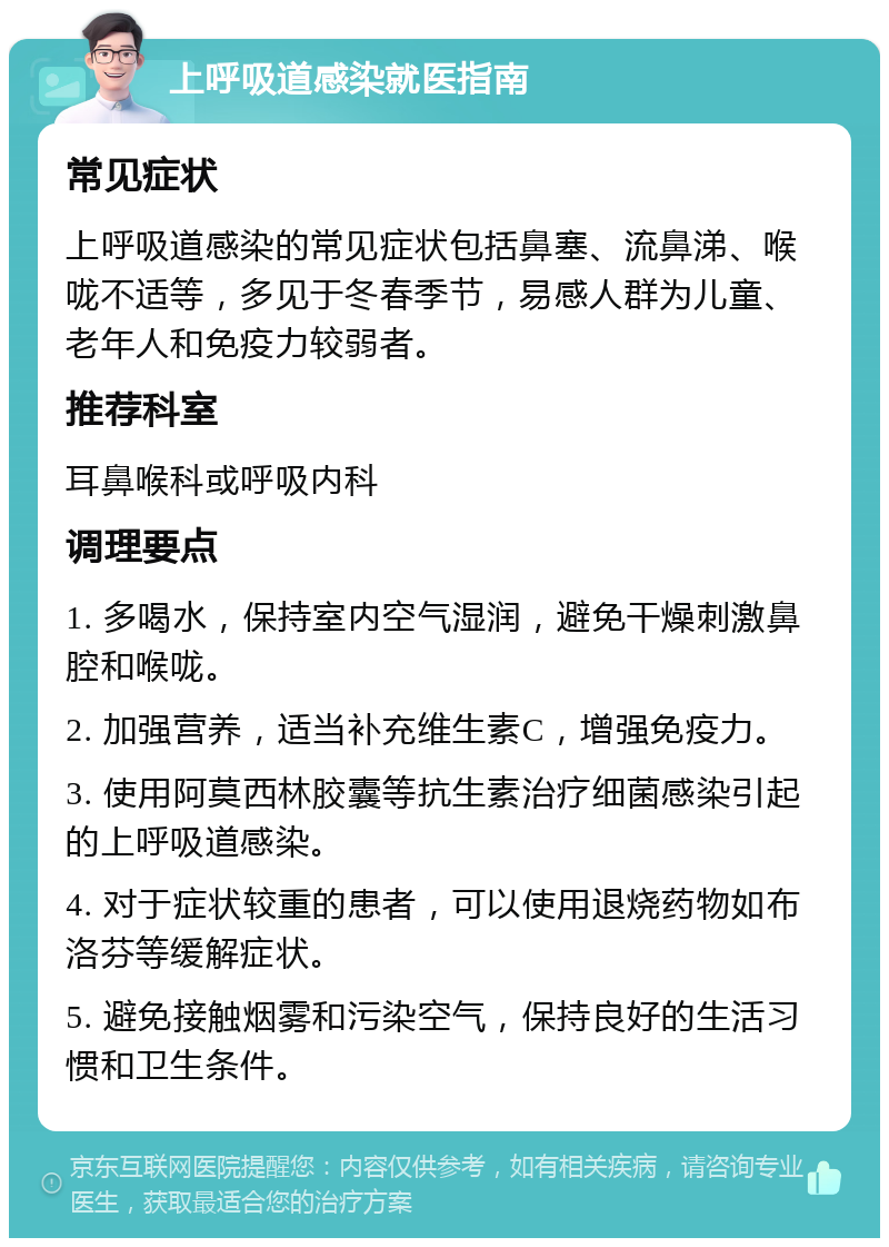 上呼吸道感染就医指南 常见症状 上呼吸道感染的常见症状包括鼻塞、流鼻涕、喉咙不适等，多见于冬春季节，易感人群为儿童、老年人和免疫力较弱者。 推荐科室 耳鼻喉科或呼吸内科 调理要点 1. 多喝水，保持室内空气湿润，避免干燥刺激鼻腔和喉咙。 2. 加强营养，适当补充维生素C，增强免疫力。 3. 使用阿莫西林胶囊等抗生素治疗细菌感染引起的上呼吸道感染。 4. 对于症状较重的患者，可以使用退烧药物如布洛芬等缓解症状。 5. 避免接触烟雾和污染空气，保持良好的生活习惯和卫生条件。