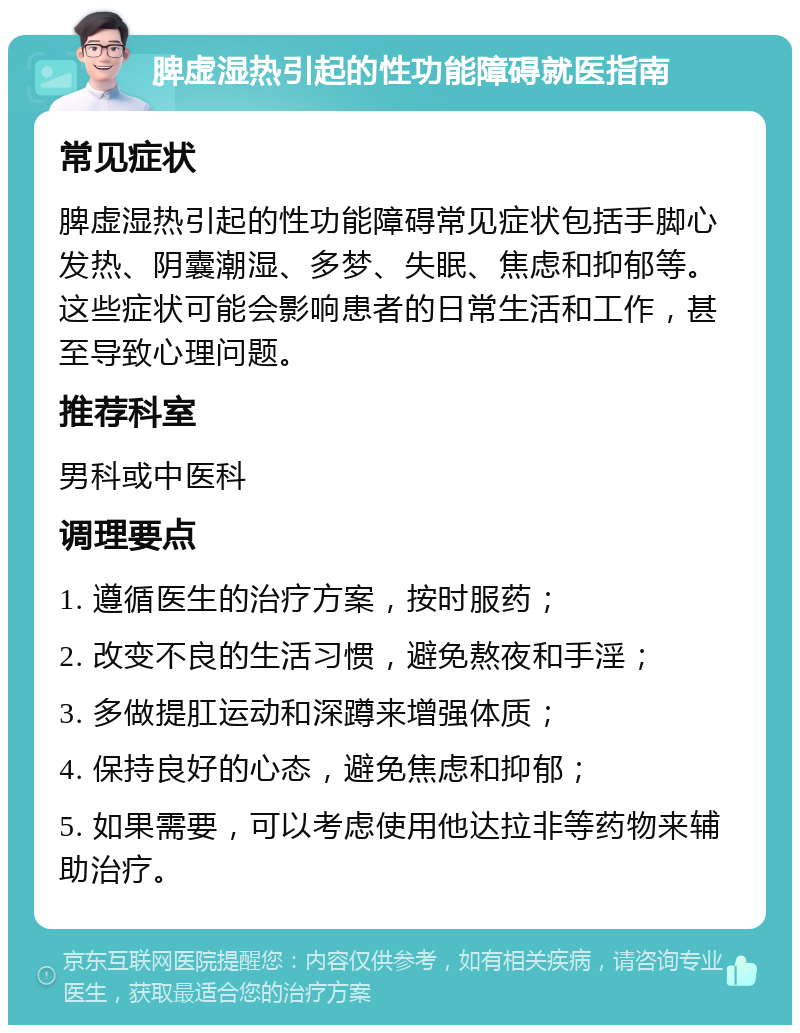 脾虚湿热引起的性功能障碍就医指南 常见症状 脾虚湿热引起的性功能障碍常见症状包括手脚心发热、阴囊潮湿、多梦、失眠、焦虑和抑郁等。这些症状可能会影响患者的日常生活和工作，甚至导致心理问题。 推荐科室 男科或中医科 调理要点 1. 遵循医生的治疗方案，按时服药； 2. 改变不良的生活习惯，避免熬夜和手淫； 3. 多做提肛运动和深蹲来增强体质； 4. 保持良好的心态，避免焦虑和抑郁； 5. 如果需要，可以考虑使用他达拉非等药物来辅助治疗。