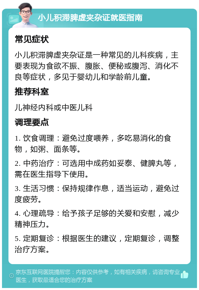 小儿积滞脾虚夹杂证就医指南 常见症状 小儿积滞脾虚夹杂证是一种常见的儿科疾病，主要表现为食欲不振、腹胀、便秘或腹泻、消化不良等症状，多见于婴幼儿和学龄前儿童。 推荐科室 儿神经内科或中医儿科 调理要点 1. 饮食调理：避免过度喂养，多吃易消化的食物，如粥、面条等。 2. 中药治疗：可选用中成药如妥泰、健脾丸等，需在医生指导下使用。 3. 生活习惯：保持规律作息，适当运动，避免过度疲劳。 4. 心理疏导：给予孩子足够的关爱和安慰，减少精神压力。 5. 定期复诊：根据医生的建议，定期复诊，调整治疗方案。