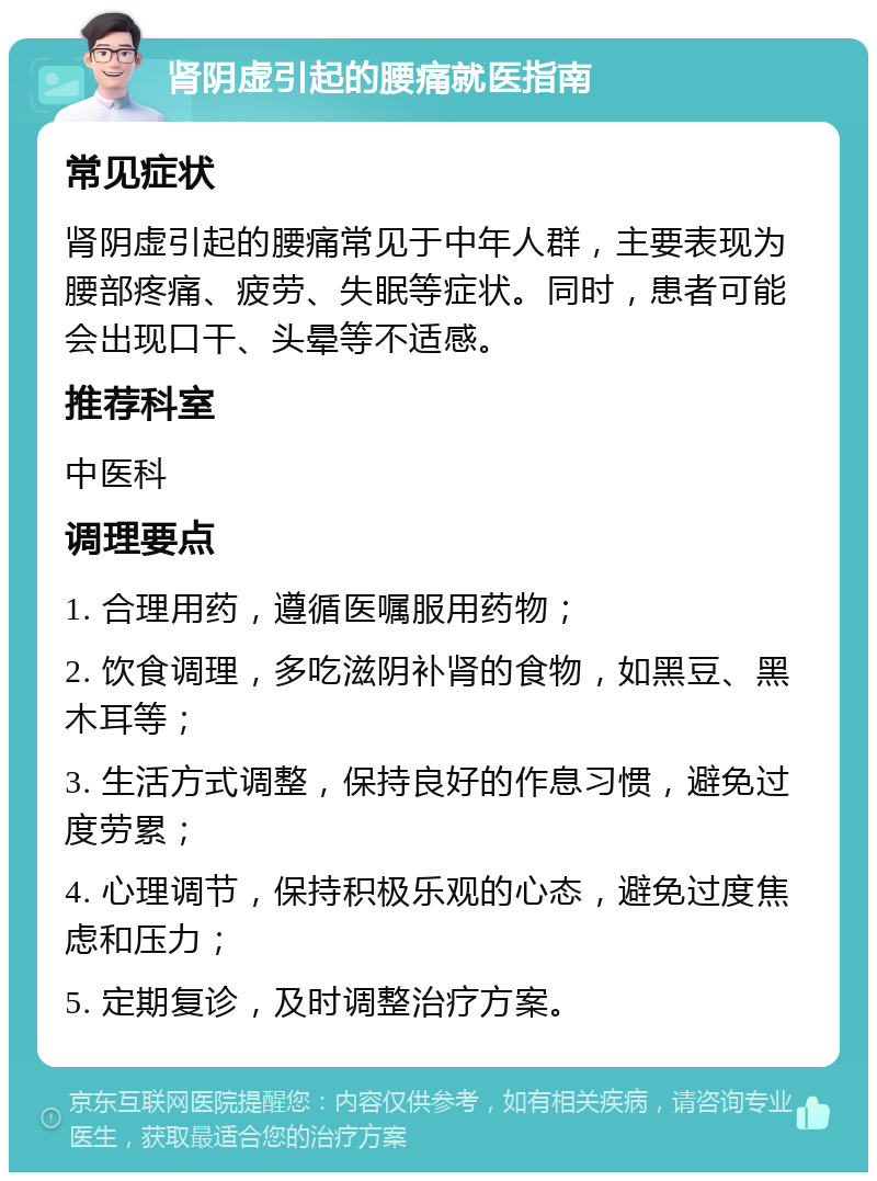 肾阴虚引起的腰痛就医指南 常见症状 肾阴虚引起的腰痛常见于中年人群，主要表现为腰部疼痛、疲劳、失眠等症状。同时，患者可能会出现口干、头晕等不适感。 推荐科室 中医科 调理要点 1. 合理用药，遵循医嘱服用药物； 2. 饮食调理，多吃滋阴补肾的食物，如黑豆、黑木耳等； 3. 生活方式调整，保持良好的作息习惯，避免过度劳累； 4. 心理调节，保持积极乐观的心态，避免过度焦虑和压力； 5. 定期复诊，及时调整治疗方案。