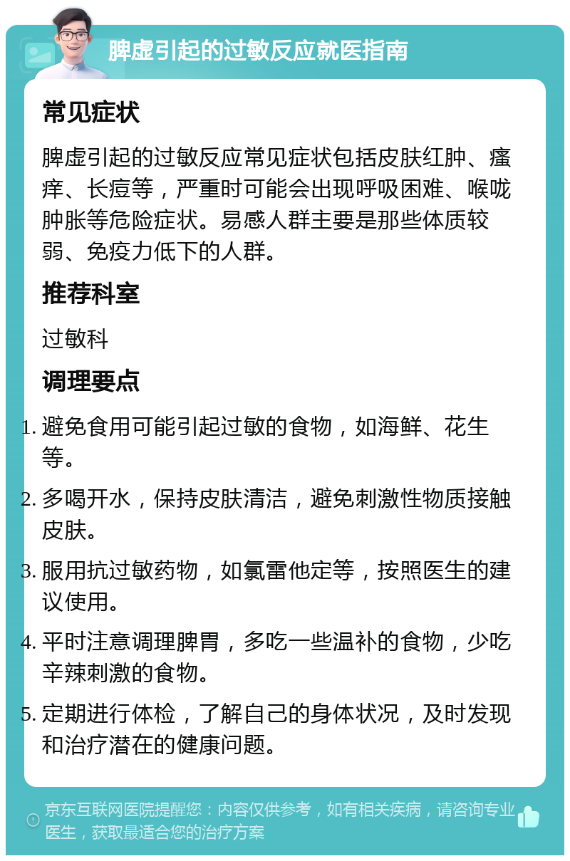 脾虚引起的过敏反应就医指南 常见症状 脾虚引起的过敏反应常见症状包括皮肤红肿、瘙痒、长痘等，严重时可能会出现呼吸困难、喉咙肿胀等危险症状。易感人群主要是那些体质较弱、免疫力低下的人群。 推荐科室 过敏科 调理要点 避免食用可能引起过敏的食物，如海鲜、花生等。 多喝开水，保持皮肤清洁，避免刺激性物质接触皮肤。 服用抗过敏药物，如氯雷他定等，按照医生的建议使用。 平时注意调理脾胃，多吃一些温补的食物，少吃辛辣刺激的食物。 定期进行体检，了解自己的身体状况，及时发现和治疗潜在的健康问题。