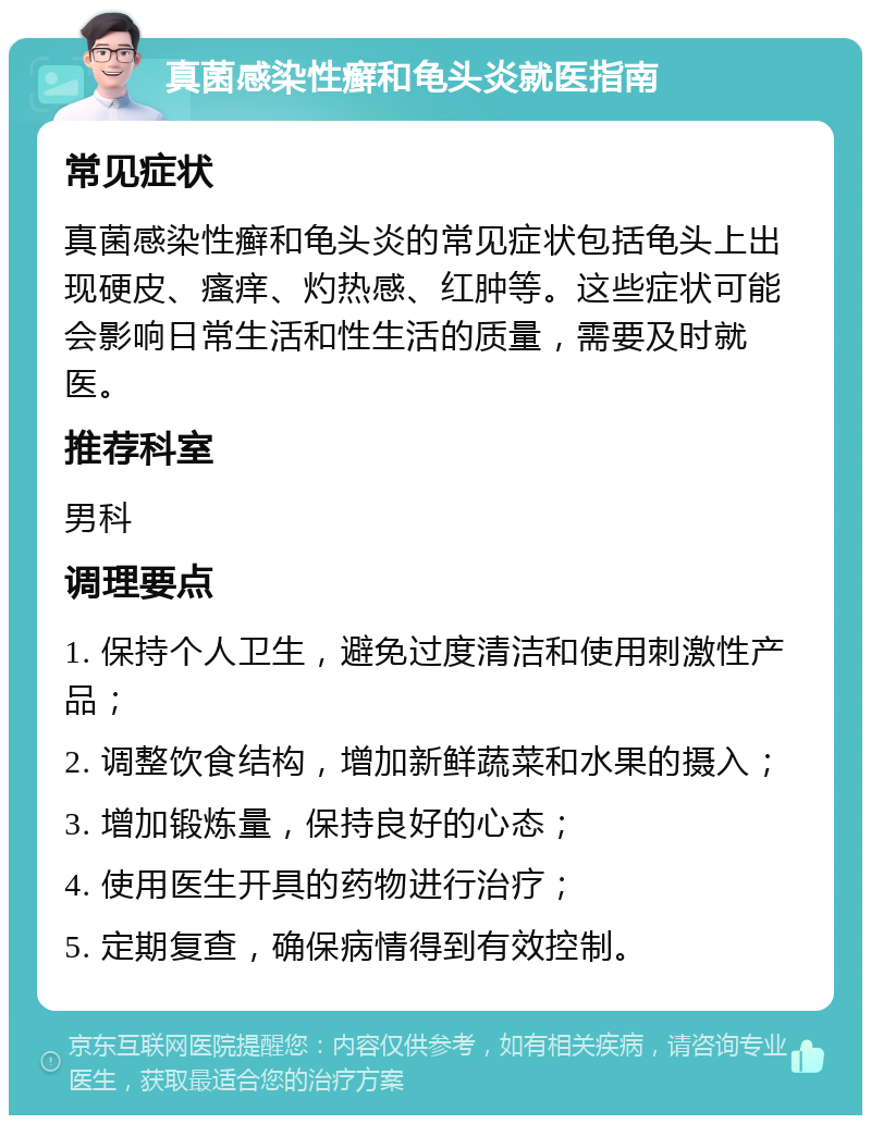 真菌感染性癣和龟头炎就医指南 常见症状 真菌感染性癣和龟头炎的常见症状包括龟头上出现硬皮、瘙痒、灼热感、红肿等。这些症状可能会影响日常生活和性生活的质量，需要及时就医。 推荐科室 男科 调理要点 1. 保持个人卫生，避免过度清洁和使用刺激性产品； 2. 调整饮食结构，增加新鲜蔬菜和水果的摄入； 3. 增加锻炼量，保持良好的心态； 4. 使用医生开具的药物进行治疗； 5. 定期复查，确保病情得到有效控制。